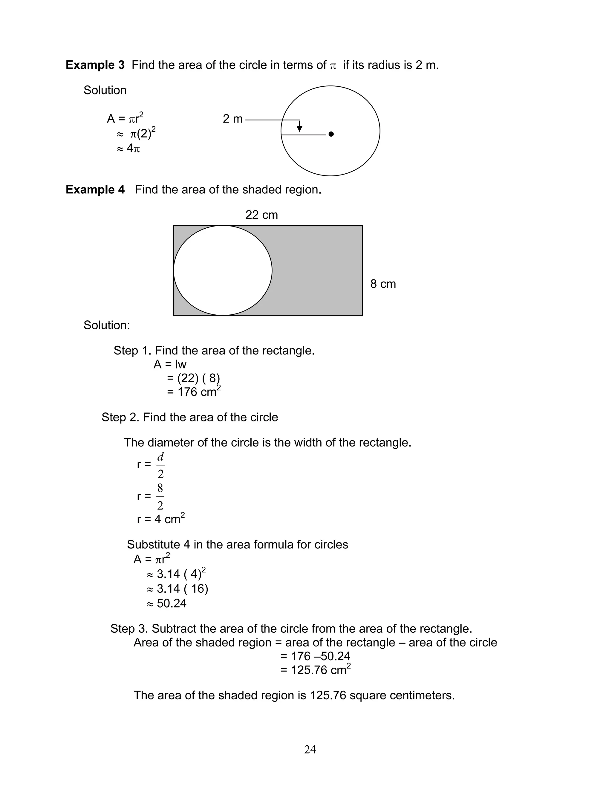24
Example 3 Find the area of the circle in terms of π if its radius is 2 m.
Solution
A = πr2
2 m
≈ π(2)2
●
≈ 4π
Example 4 Find the area of the shaded region.
22 cm
8 cm
Solution:
Step 1. Find the area of the rectangle.
A = lw
= (22) ( 8)
= 176 cm2
Step 2. Find the area of the circle
The diameter of the circle is the width of the rectangle.
r =
2
d
r =
2
8
r = 4 cm2
Substitute 4 in the area formula for circles
A = πr2
≈ 3.14 ( 4)2
≈ 3.14 ( 16)
≈ 50.24
Step 3. Subtract the area of the circle from the area of the rectangle.
Area of the shaded region = area of the rectangle – area of the circle
= 176 –50.24
= 125.76 cm2
The area of the shaded region is 125.76 square centimeters.
 