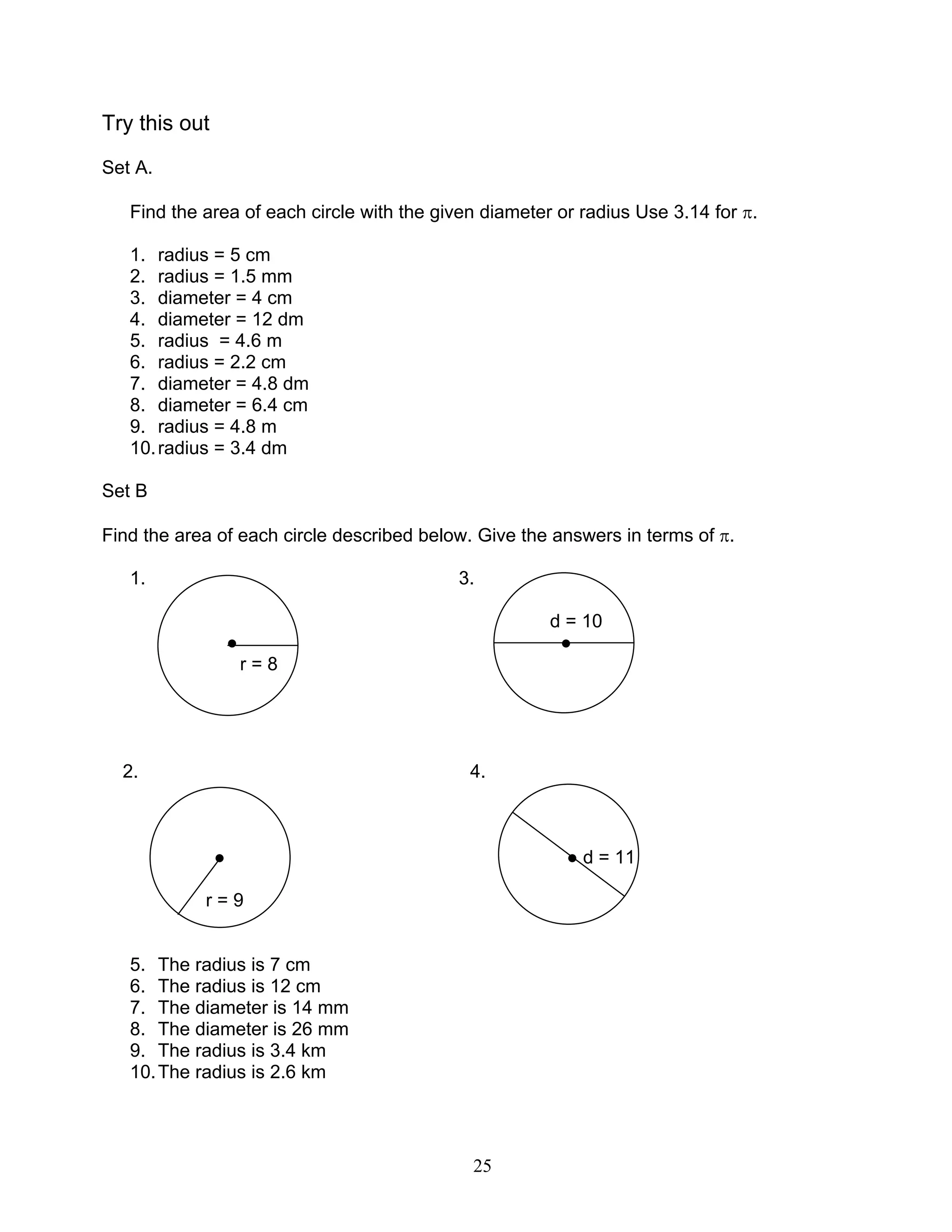 25
Try this out
Set A.
Find the area of each circle with the given diameter or radius Use 3.14 for π.
1. radius = 5 cm
2. radius = 1.5 mm
3. diameter = 4 cm
4. diameter = 12 dm
5. radius = 4.6 m
6. radius = 2.2 cm
7. diameter = 4.8 dm
8. diameter = 6.4 cm
9. radius = 4.8 m
10.radius = 3.4 dm
Set B
Find the area of each circle described below. Give the answers in terms of π.
1. 3.
d = 10
● ●
r = 8
2. 4.
● ● d = 11
r = 9
5. The radius is 7 cm
6. The radius is 12 cm
7. The diameter is 14 mm
8. The diameter is 26 mm
9. The radius is 3.4 km
10.The radius is 2.6 km
 
