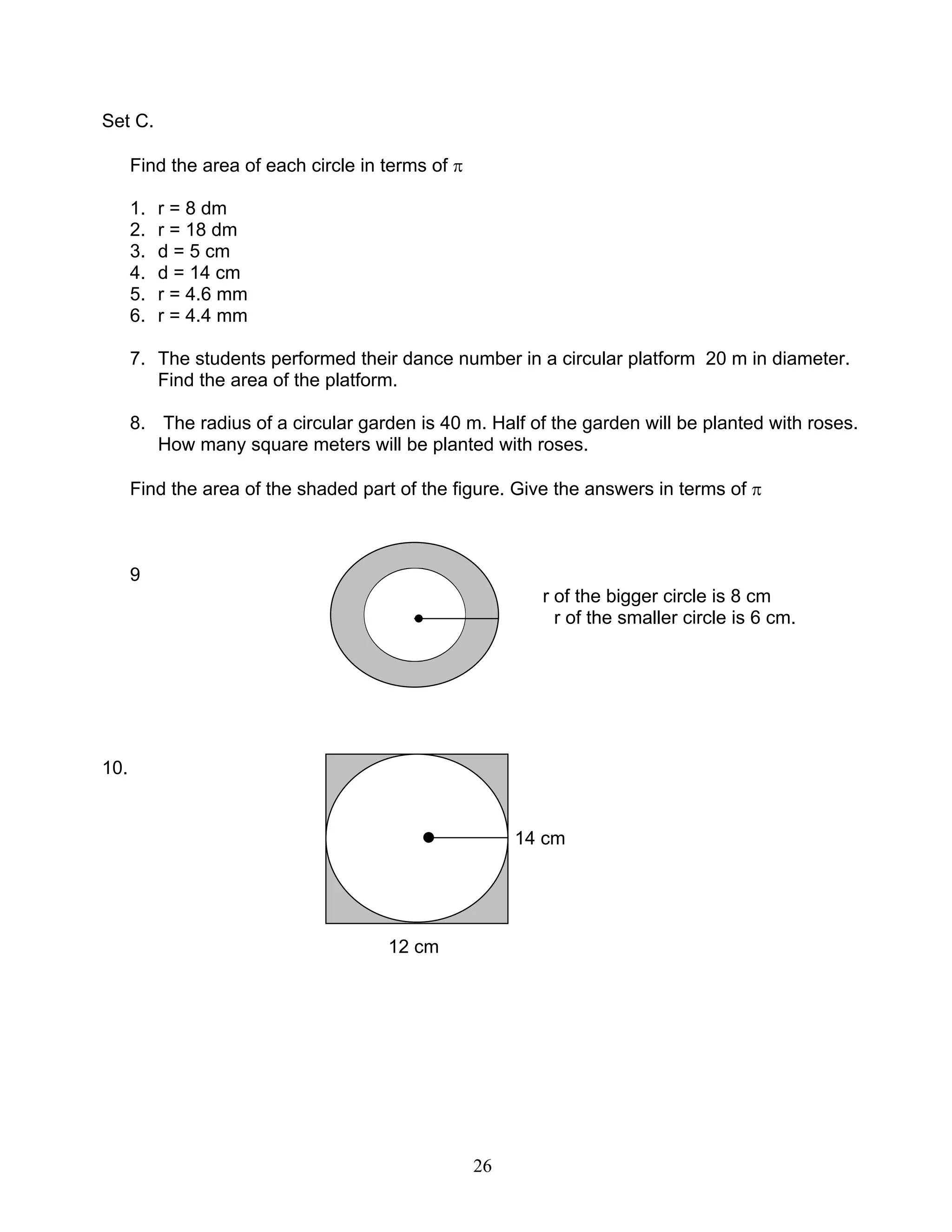26
Set C.
Find the area of each circle in terms of π
1. r = 8 dm
2. r = 18 dm
3. d = 5 cm
4. d = 14 cm
5. r = 4.6 mm
6. r = 4.4 mm
7. The students performed their dance number in a circular platform 20 m in diameter.
Find the area of the platform.
8. The radius of a circular garden is 40 m. Half of the garden will be planted with roses.
How many square meters will be planted with roses.
Find the area of the shaded part of the figure. Give the answers in terms of π
9
r of the bigger circle is 8 cm
● r of the smaller circle is 6 cm.
10.
● 14 cm
12 cm
 
