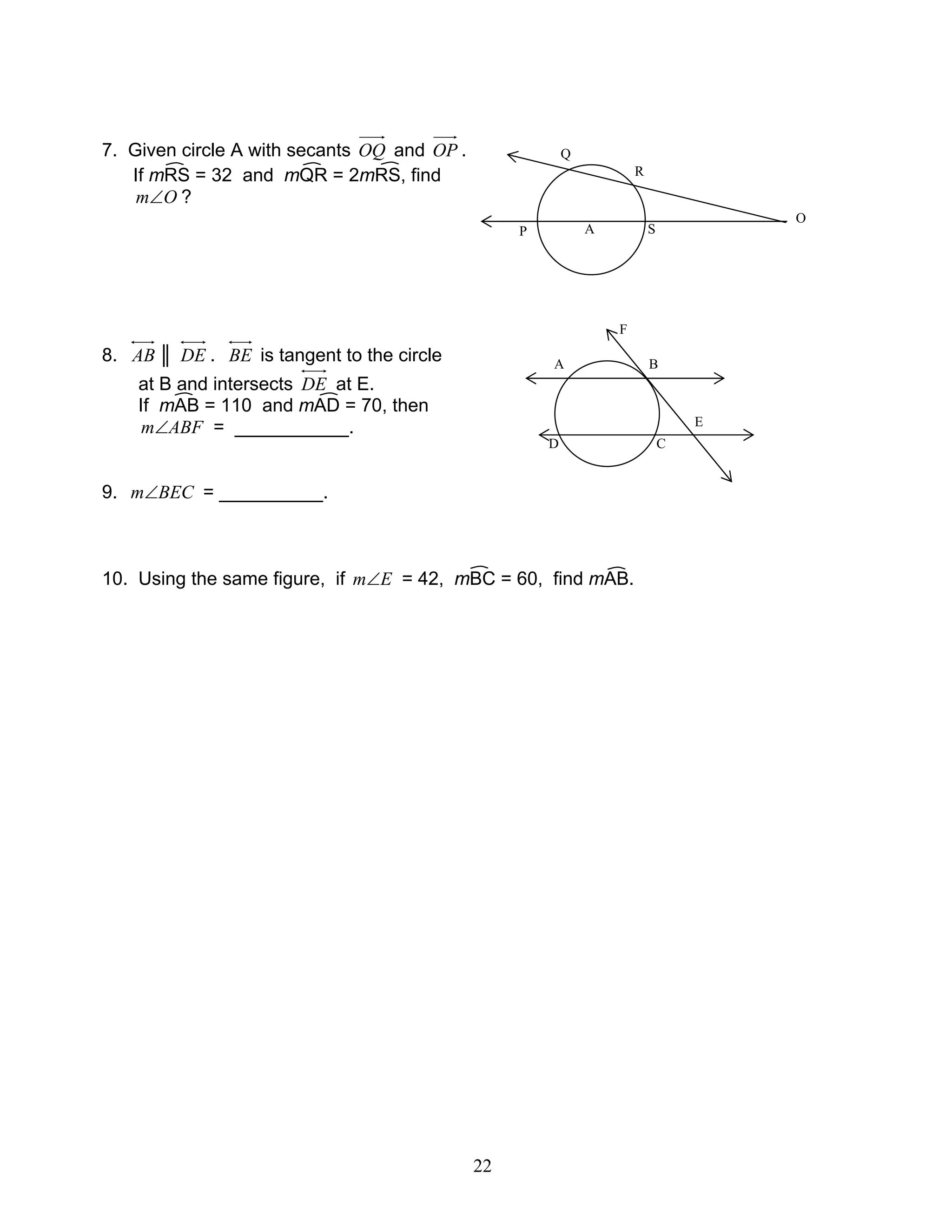 22
7. Given circle A with secants OQ and OP .
If mRS = 32 and mQR = 2mRS, find
Om∠ ?
8. AB ║ DE . BE is tangent to the circle
at B and intersects DE at E.
If mAB = 110 and mAD = 70, then
ABFm∠ = ___________.
9. BECm∠ = __________.
10. Using the same figure, if Em∠ = 42, mBC = 60, find mAB.
A
O
SP
R
Q
A
F
B
E
CD
 