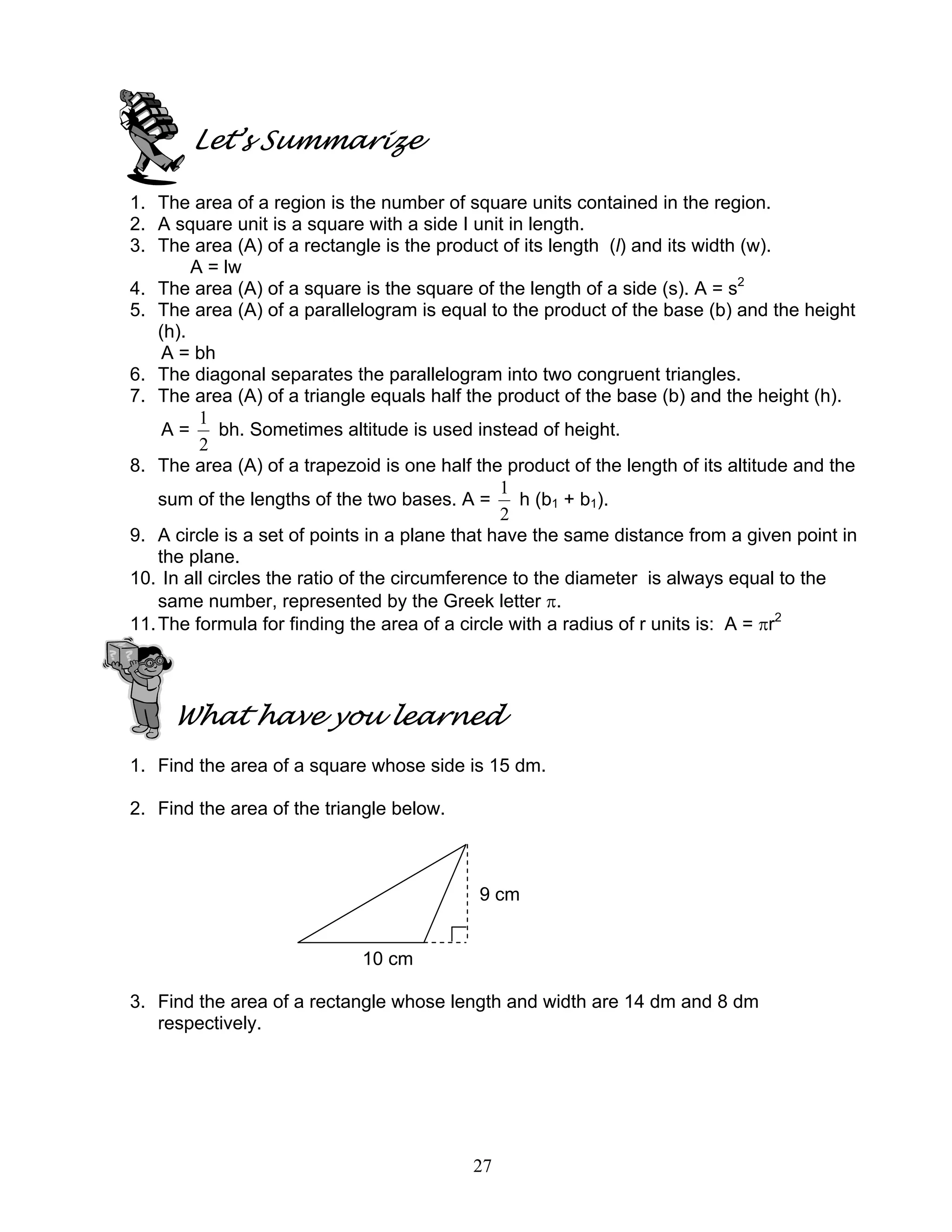 27
Let’s Summarize
1. The area of a region is the number of square units contained in the region.
2. A square unit is a square with a side I unit in length.
3. The area (A) of a rectangle is the product of its length (l) and its width (w).
A = lw
4. The area (A) of a square is the square of the length of a side (s). A = s2
5. The area (A) of a parallelogram is equal to the product of the base (b) and the height
(h).
A = bh
6. The diagonal separates the parallelogram into two congruent triangles.
7. The area (A) of a triangle equals half the product of the base (b) and the height (h).
A =
2
1
bh. Sometimes altitude is used instead of height.
8. The area (A) of a trapezoid is one half the product of the length of its altitude and the
sum of the lengths of the two bases. A =
2
1
h (b1 + b1).
9. A circle is a set of points in a plane that have the same distance from a given point in
the plane.
10. In all circles the ratio of the circumference to the diameter is always equal to the
same number, represented by the Greek letter π.
11.The formula for finding the area of a circle with a radius of r units is: A = πr2
What have you learned
1. Find the area of a square whose side is 15 dm.
2. Find the area of the triangle below.
9 cm
10 cm
3. Find the area of a rectangle whose length and width are 14 dm and 8 dm
respectively.
 