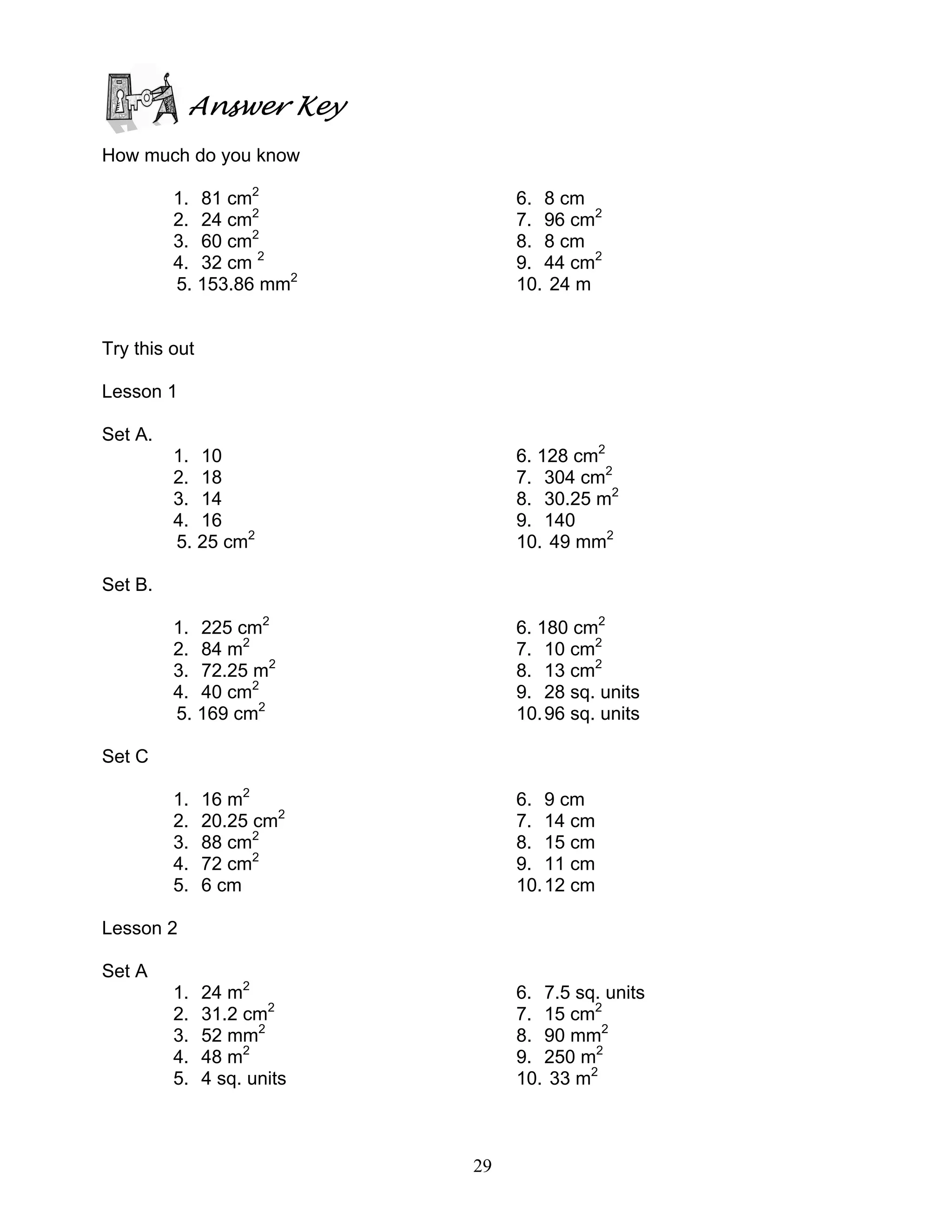 29
Answer Key
How much do you know
1. 81 cm2
2. 24 cm2
3. 60 cm2
4. 32 cm 2
5. 153.86 mm2
6. 8 cm
7. 96 cm2
8. 8 cm
9. 44 cm2
10. 24 m
Try this out
Lesson 1
Set A.
1. 10
2. 18
3. 14
4. 16
5. 25 cm2
6. 128 cm2
7. 304 cm2
8. 30.25 m2
9. 140
10. 49 mm2
Set B.
1. 225 cm2
2. 84 m2
3. 72.25 m2
4. 40 cm2
5. 169 cm2
6. 180 cm2
7. 10 cm2
8. 13 cm2
9. 28 sq. units
10.96 sq. units
Set C
1. 16 m2
2. 20.25 cm2
3. 88 cm2
4. 72 cm2
5. 6 cm
6. 9 cm
7. 14 cm
8. 15 cm
9. 11 cm
10.12 cm
Lesson 2
Set A
1. 24 m2
2. 31.2 cm2
3. 52 mm2
4. 48 m2
5. 4 sq. units
6. 7.5 sq. units
7. 15 cm2
8. 90 mm2
9. 250 m2
10. 33 m2
 