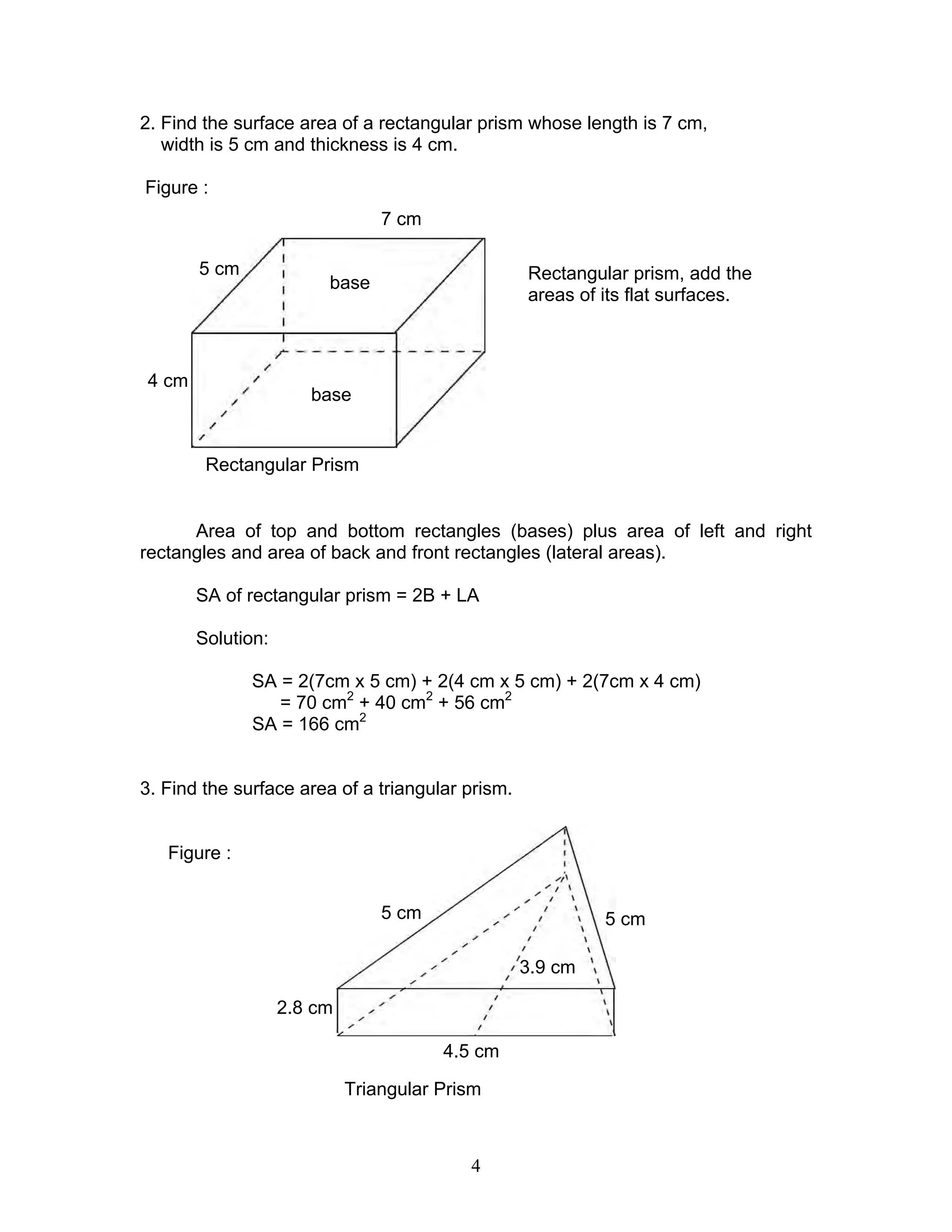 4
2. Find the surface area of a rectangular prism whose length is 7 cm,
width is 5 cm and thickness is 4 cm.
Figure :
To find the surface area of a
Rectangular prism, add the
areas of its flat surfaces.
Area of top and bottom rectangles (bases) plus area of left and right
rectangles and area of back and front rectangles (lateral areas).
SA of rectangular prism = 2B + LA
Solution:
SA = 2(7cm x 5 cm) + 2(4 cm x 5 cm) + 2(7cm x 4 cm)
= 70 cm2
+ 40 cm2
+ 56 cm2
SA = 166 cm2
3. Find the surface area of a triangular prism.
Figure :
Triangular Prism
7 cm
5 cm
4 cm
base
base
Rectangular Prism
5 cm 5 cm
4.5 cm
2.8 cm
3.9 cm
 