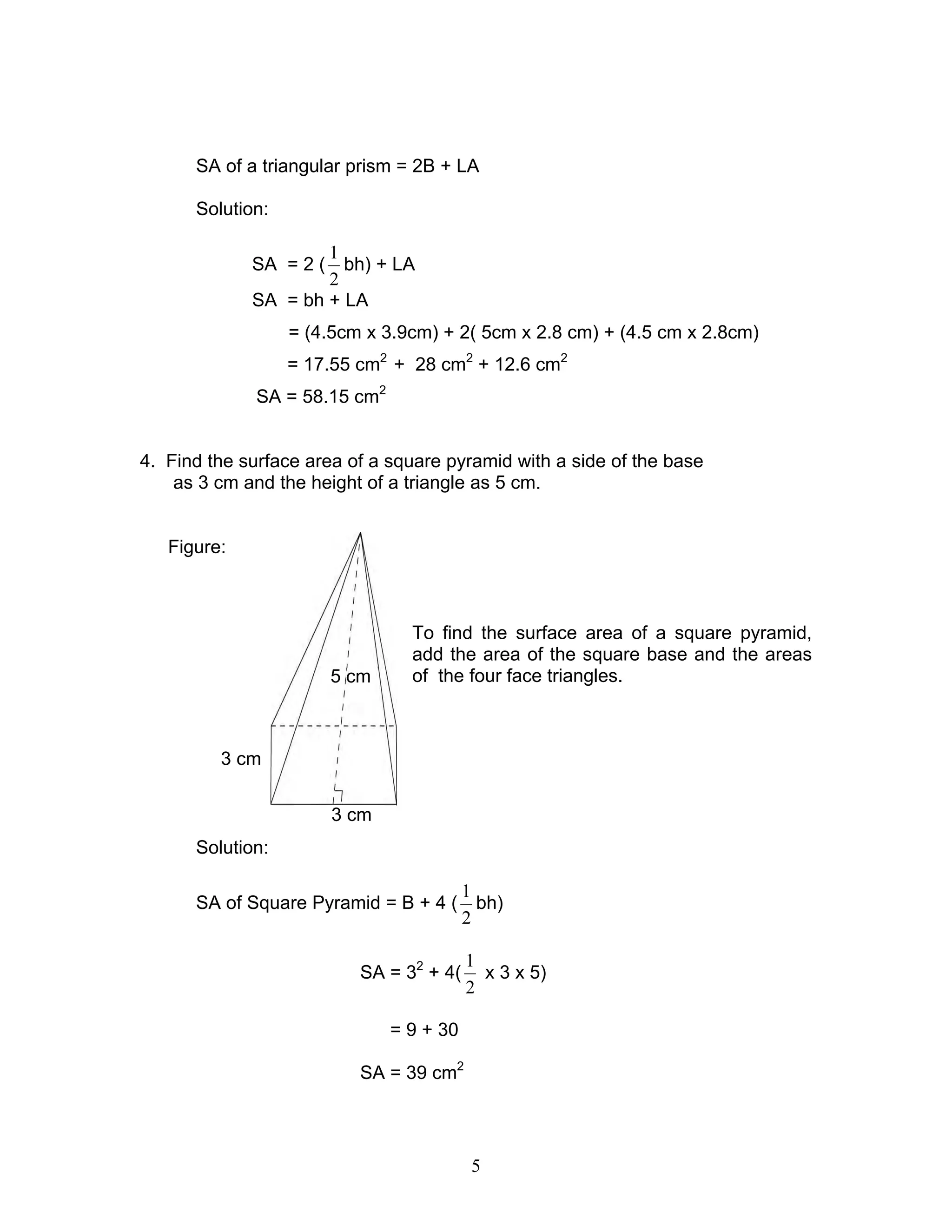 5
3 cm
3 cm
5 cm
SA of a triangular prism = 2B + LA
Solution:
SA = 2 (
2
1
bh) + LA
SA = bh + LA
= (4.5cm x 3.9cm) + 2( 5cm x 2.8 cm) + (4.5 cm x 2.8cm)
= 17.55 cm2
+ 28 cm2
+ 12.6 cm2
SA = 58.15 cm2
4. Find the surface area of a square pyramid with a side of the base
as 3 cm and the height of a triangle as 5 cm.
Figure:
To find the surface area of a square pyramid,
add the area of the square base and the areas
of the four face triangles.
Solution:
SA of Square Pyramid = B + 4 (
2
1
bh)
SA = 32
+ 4(
2
1
x 3 x 5)
= 9 + 30
SA = 39 cm2
 