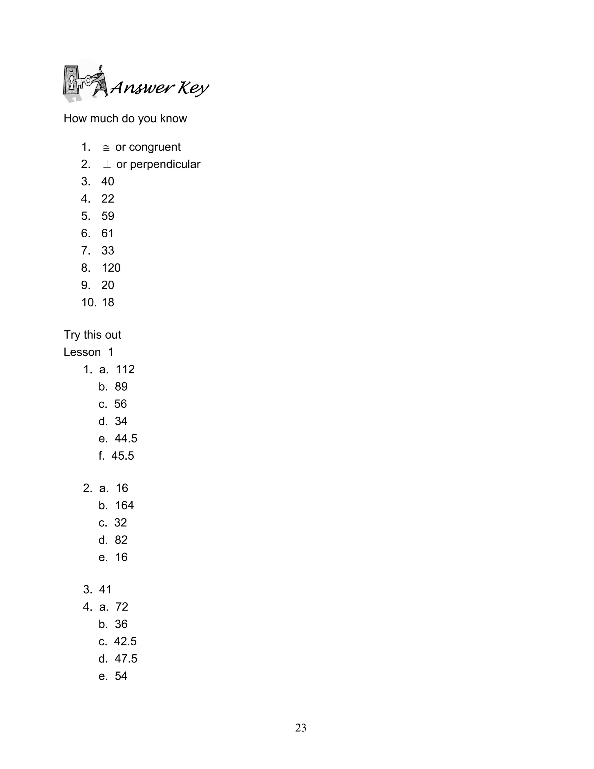 23
Answer Key
How much do you know
1. ≅ or congruent
2. ⊥ or perpendicular
3. 40
4. 22
5. 59
6. 61
7. 33
8. 120
9. 20
10. 18
Try this out
Lesson 1
1. a. 112
b. 89
c. 56
d. 34
e. 44.5
f. 45.5
2. a. 16
b. 164
c. 32
d. 82
e. 16
3. 41
4. a. 72
b. 36
c. 42.5
d. 47.5
e. 54
 