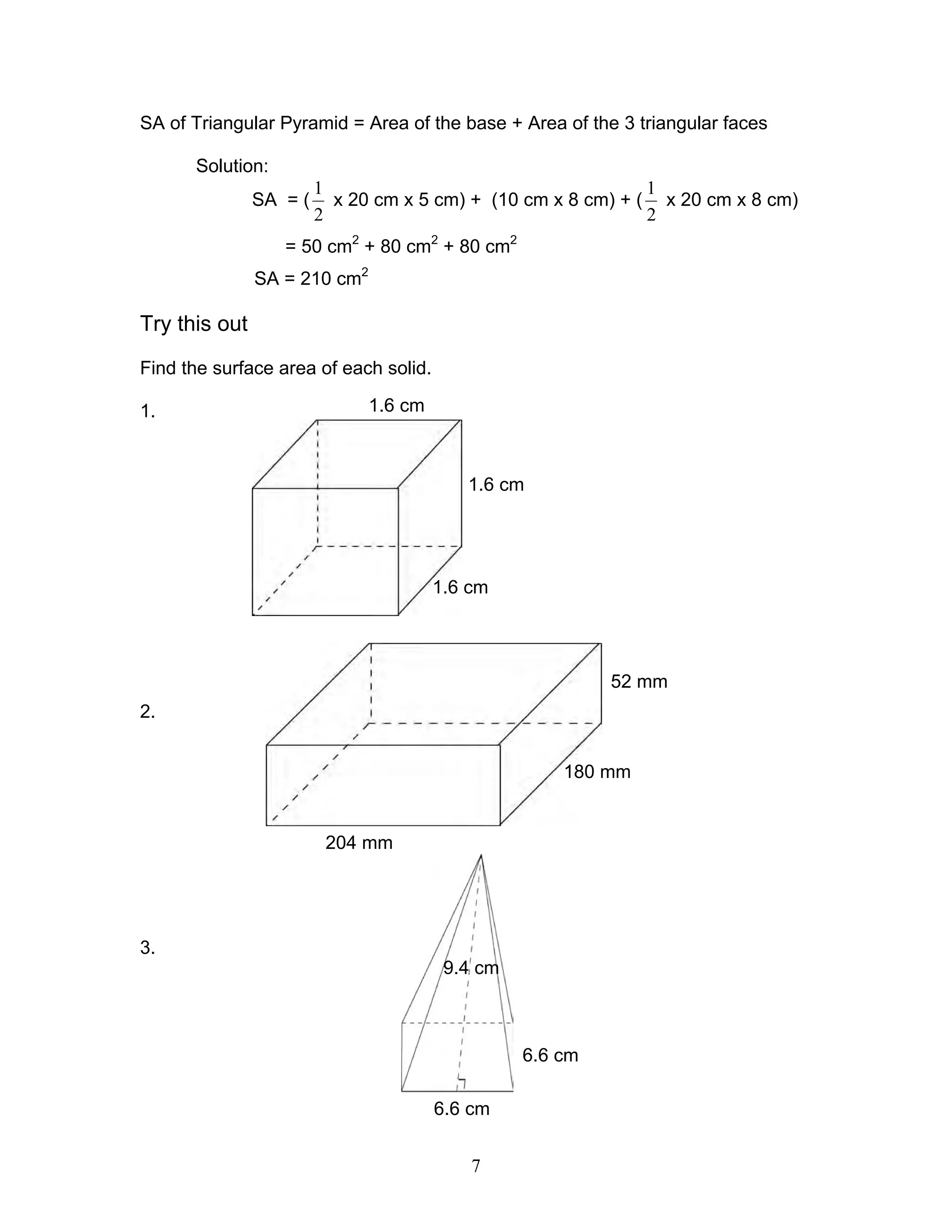 7
1.6 cm
1.6 cm
1.6 cm
52 mm
180 mm
204 mm
6.6 cm
6.6 cm
9.4 cm
SA of Triangular Pyramid = Area of the base + Area of the 3 triangular faces
Solution:
SA = (
2
1
x 20 cm x 5 cm) + (10 cm x 8 cm) + (
2
1
x 20 cm x 8 cm)
= 50 cm2
+ 80 cm2
+ 80 cm2
SA = 210 cm2
Try this out
Find the surface area of each solid.
1.
2.
3.
 