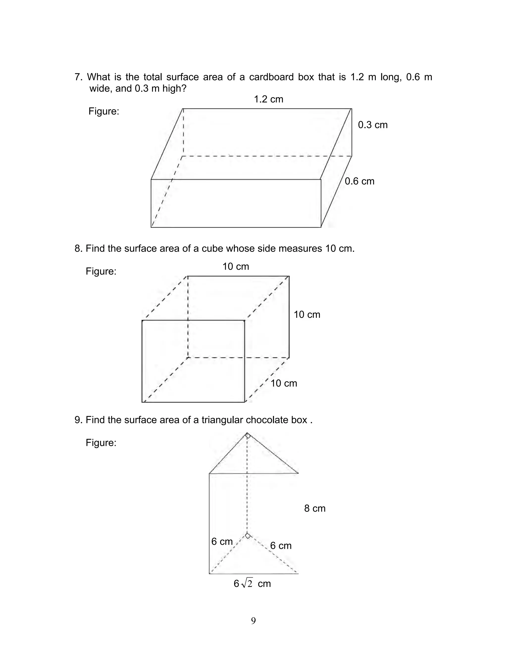 9
7. What is the total surface area of a cardboard box that is 1.2 m long, 0.6 m
wide, and 0.3 m high?
Figure:
8. Find the surface area of a cube whose side measures 10 cm.
Figure:
9. Find the surface area of a triangular chocolate box .
Figure:
0.3 cm
1.2 cm
0.6 cm
10 cm
10 cm
10 cm
8 cm
6 cm6 cm
6 2 cm
 