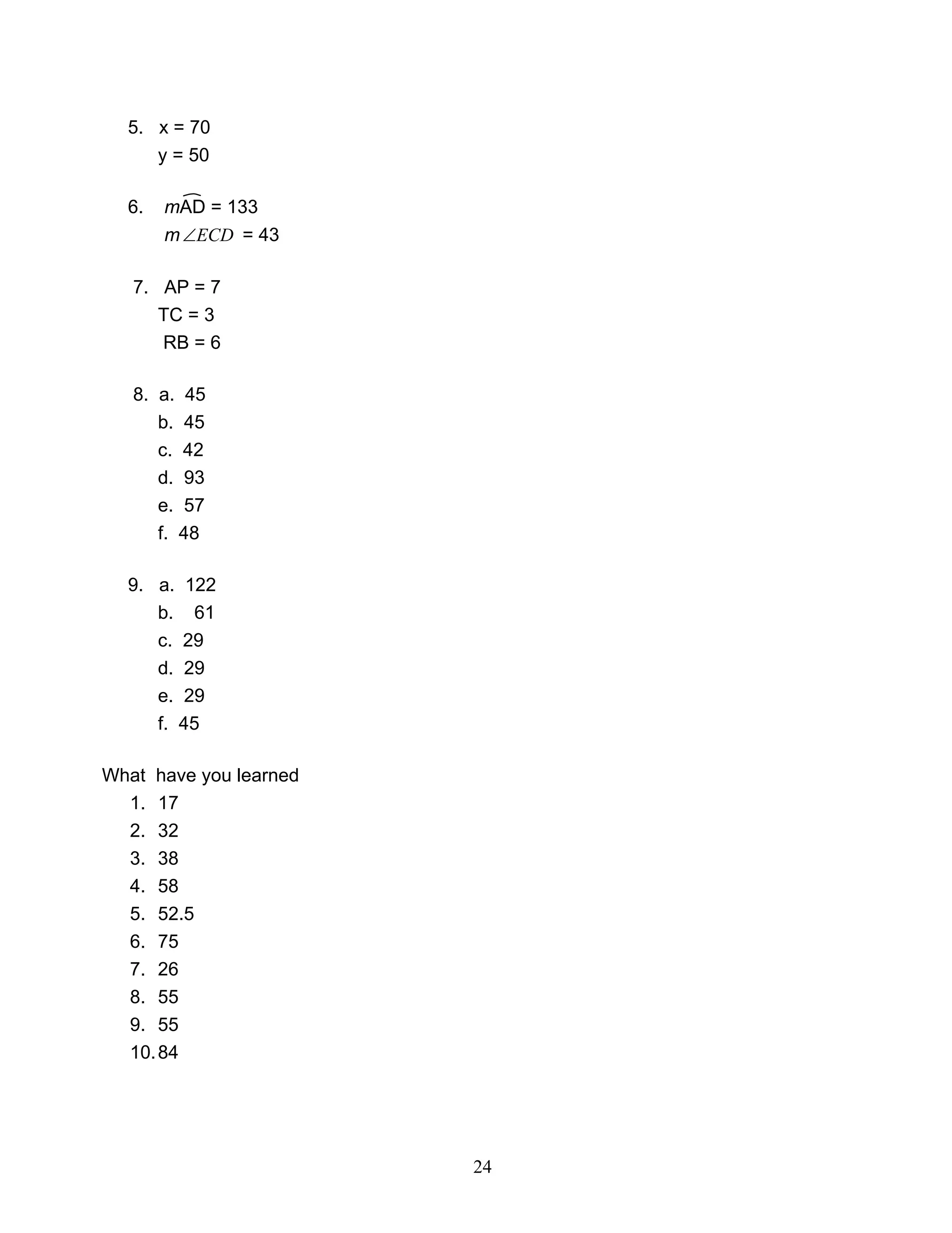 24
5. x = 70
y = 50
6. mAD = 133
m ECD∠ = 43
7. AP = 7
TC = 3
RB = 6
8. a. 45
b. 45
c. 42
d. 93
e. 57
f. 48
9. a. 122
b. 61
c. 29
d. 29
e. 29
f. 45
What have you learned
1. 17
2. 32
3. 38
4. 58
5. 52.5
6. 75
7. 26
8. 55
9. 55
10.84
 