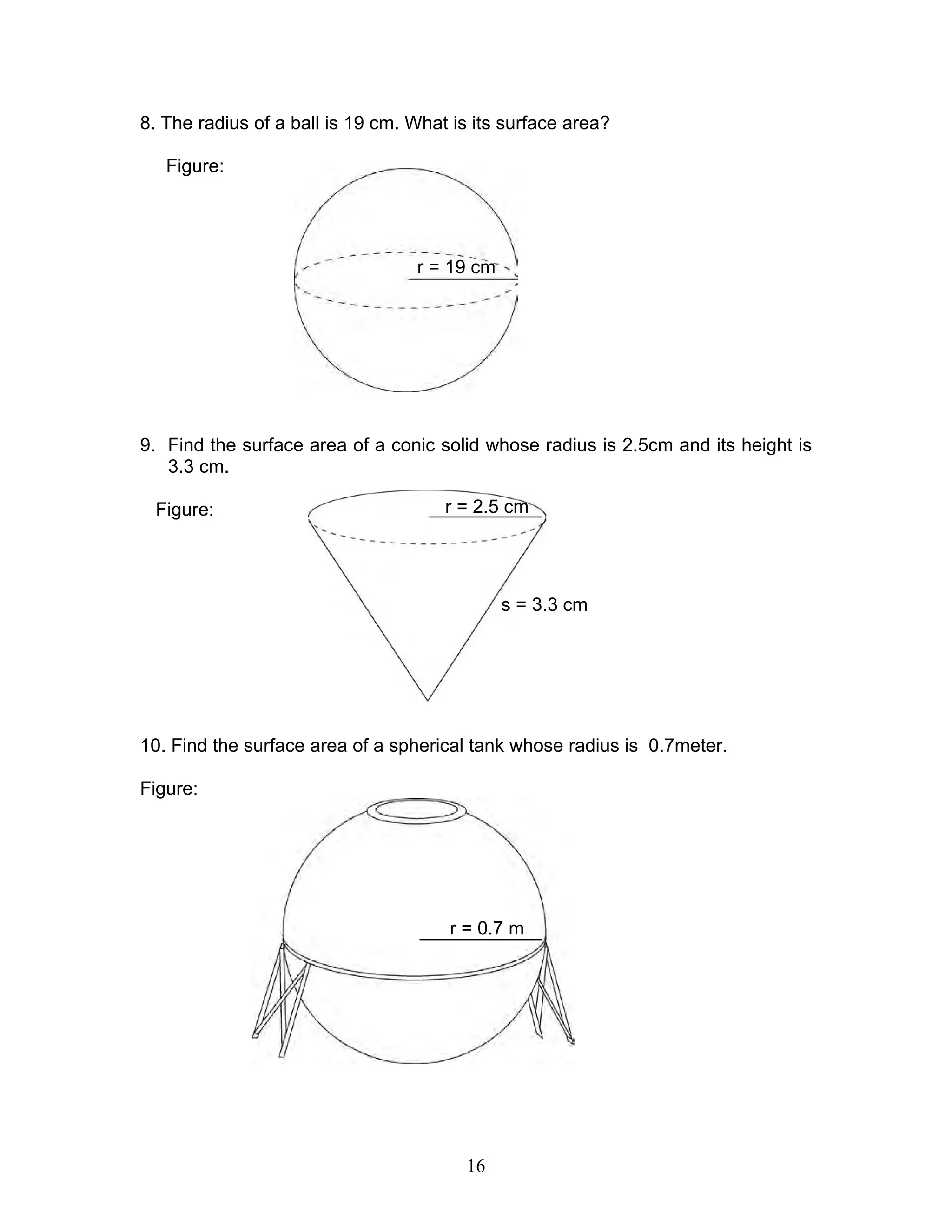 16
8. The radius of a ball is 19 cm. What is its surface area?
Figure:
9. Find the surface area of a conic solid whose radius is 2.5cm and its height is
3.3 cm.
Figure:
10. Find the surface area of a spherical tank whose radius is 0.7meter.
Figure:
r = 19 cm
r = 2.5 cm
s = 3.3 cm
r = 0.7 m
 