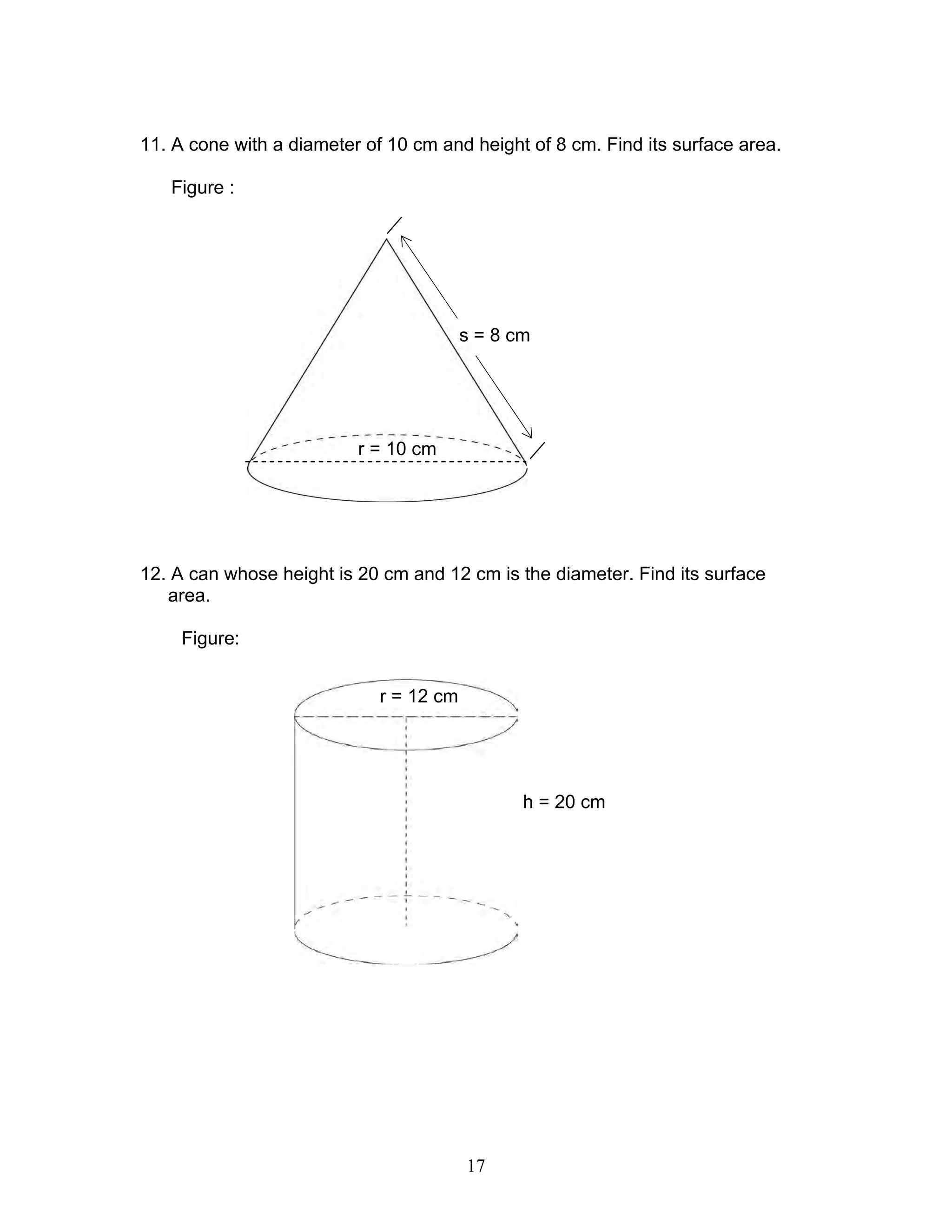 17
11. A cone with a diameter of 10 cm and height of 8 cm. Find its surface area.
Figure :
12. A can whose height is 20 cm and 12 cm is the diameter. Find its surface
area.
Figure:
r = 12 cm
h = 20 cm
r = 10 cm
s = 8 cm
 