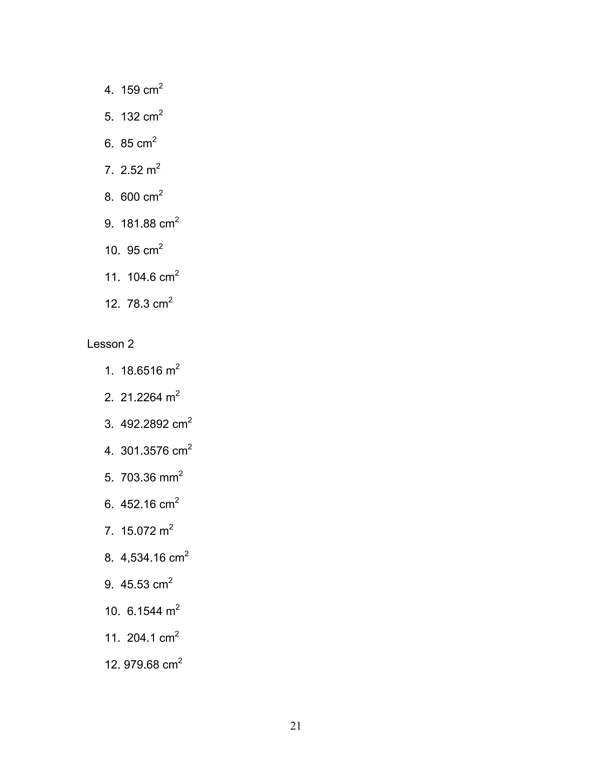 21
4. 159 cm2
5. 132 cm2
6. 85 cm2
7. 2.52 m2
8. 600 cm2
9. 181.88 cm2
10. 95 cm2
11. 104.6 cm2
12. 78.3 cm2
Lesson 2
1. 18.6516 m2
2. 21.2264 m2
3. 492.2892 cm2
4. 301.3576 cm2
5. 703.36 mm2
6. 452.16 cm2
7. 15.072 m2
8. 4,534.16 cm2
9. 45.53 cm2
10. 6.1544 m2
11. 204.1 cm2
12. 979.68 cm2
 
