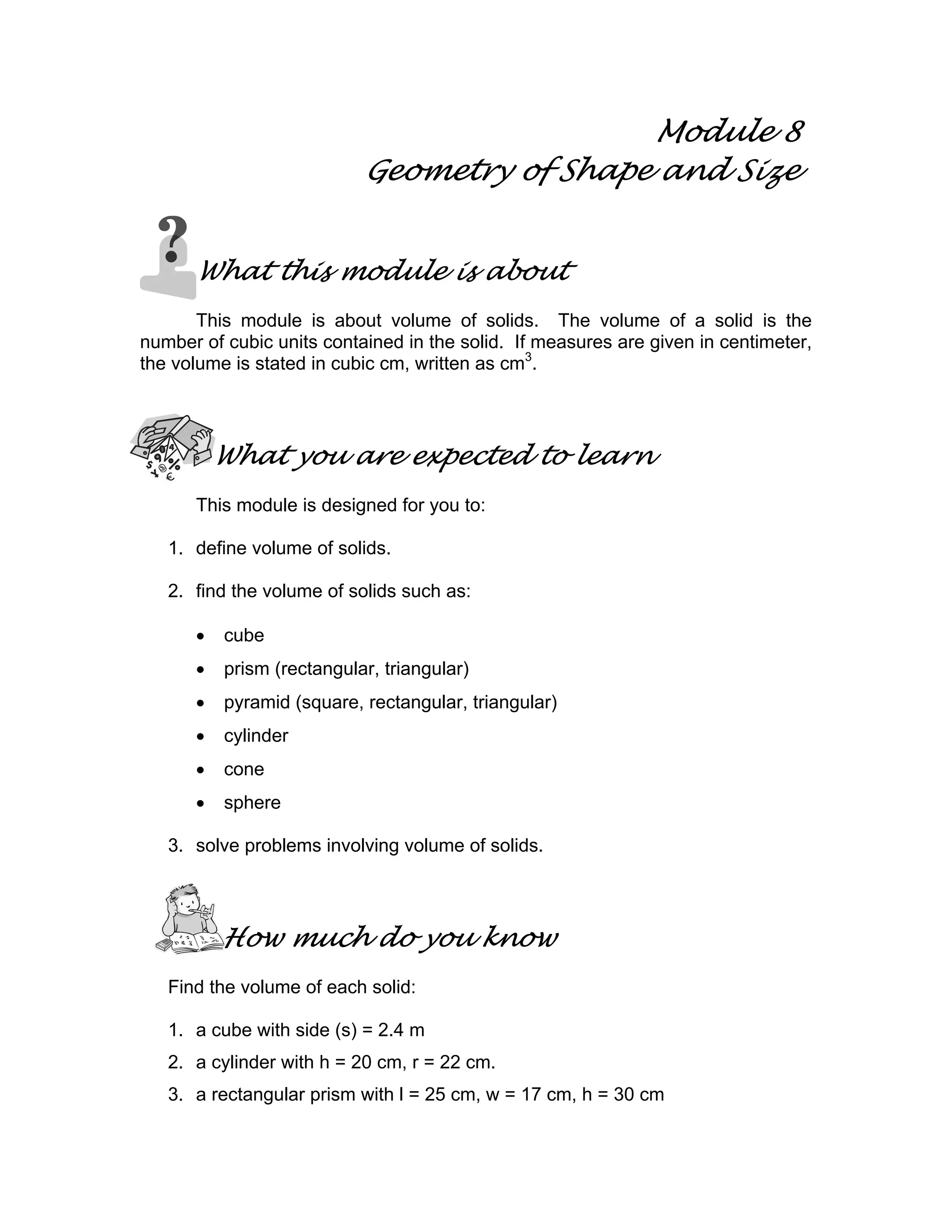 Module 8
Geometry of Shape and Size
What this module is about
This module is about volume of solids. The volume of a solid is the
number of cubic units contained in the solid. If measures are given in centimeter,
the volume is stated in cubic cm, written as cm3
.
What you are expected to learn
This module is designed for you to:
1. define volume of solids.
2. find the volume of solids such as:
• cube
• prism (rectangular, triangular)
• pyramid (square, rectangular, triangular)
• cylinder
• cone
• sphere
3. solve problems involving volume of solids.
How much do you know
Find the volume of each solid:
1. a cube with side (s) = 2.4 m
2. a cylinder with h = 20 cm, r = 22 cm.
3. a rectangular prism with l = 25 cm, w = 17 cm, h = 30 cm
 