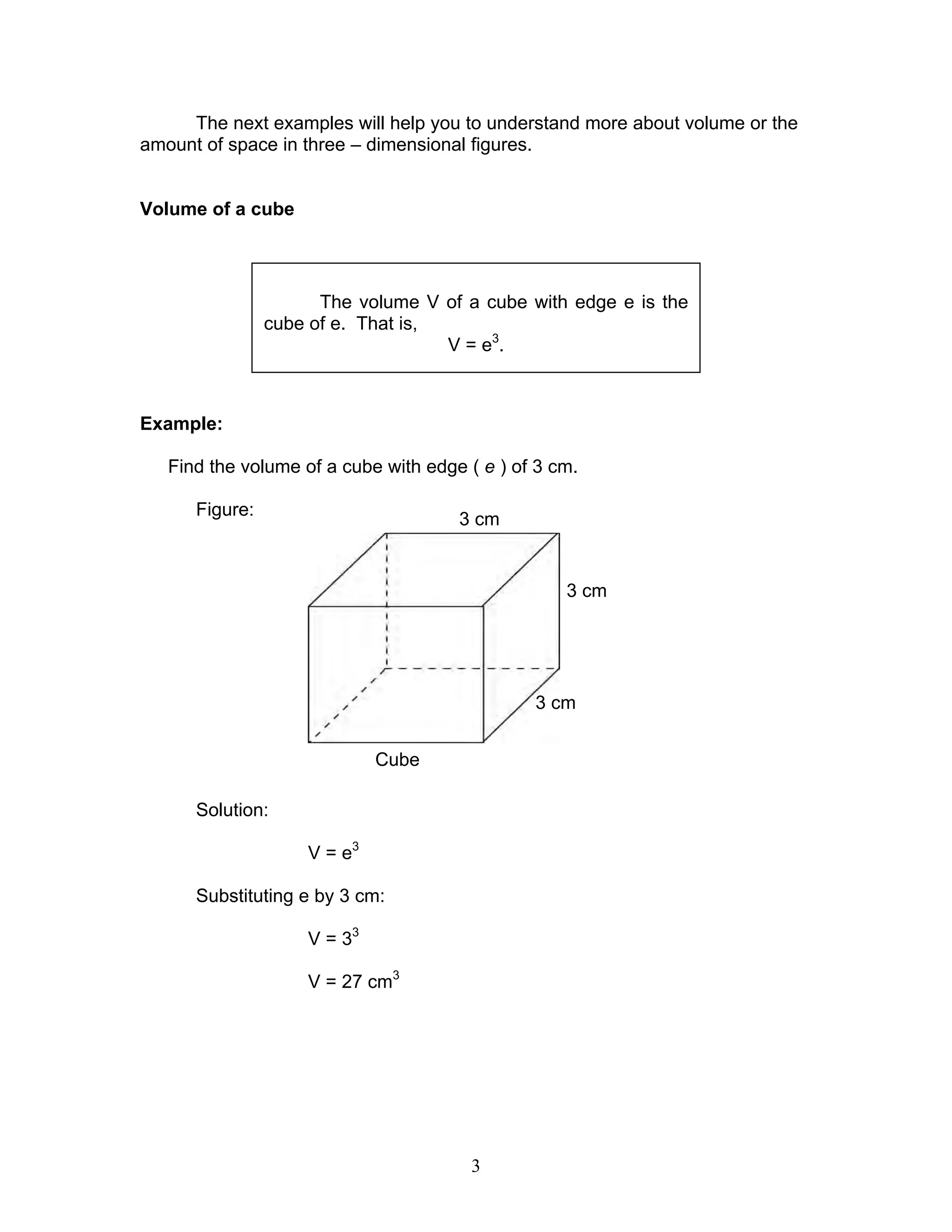 3
The next examples will help you to understand more about volume or the
amount of space in three – dimensional figures.
Volume of a cube
Example:
Find the volume of a cube with edge ( e ) of 3 cm.
Figure:
Solution:
V = e3
Substituting e by 3 cm:
V = 33
V = 27 cm3
The volume V of a cube with edge e is the
cube of e. That is,
V = e3
.
3 cm
3 cm
3 cm
Cube
 