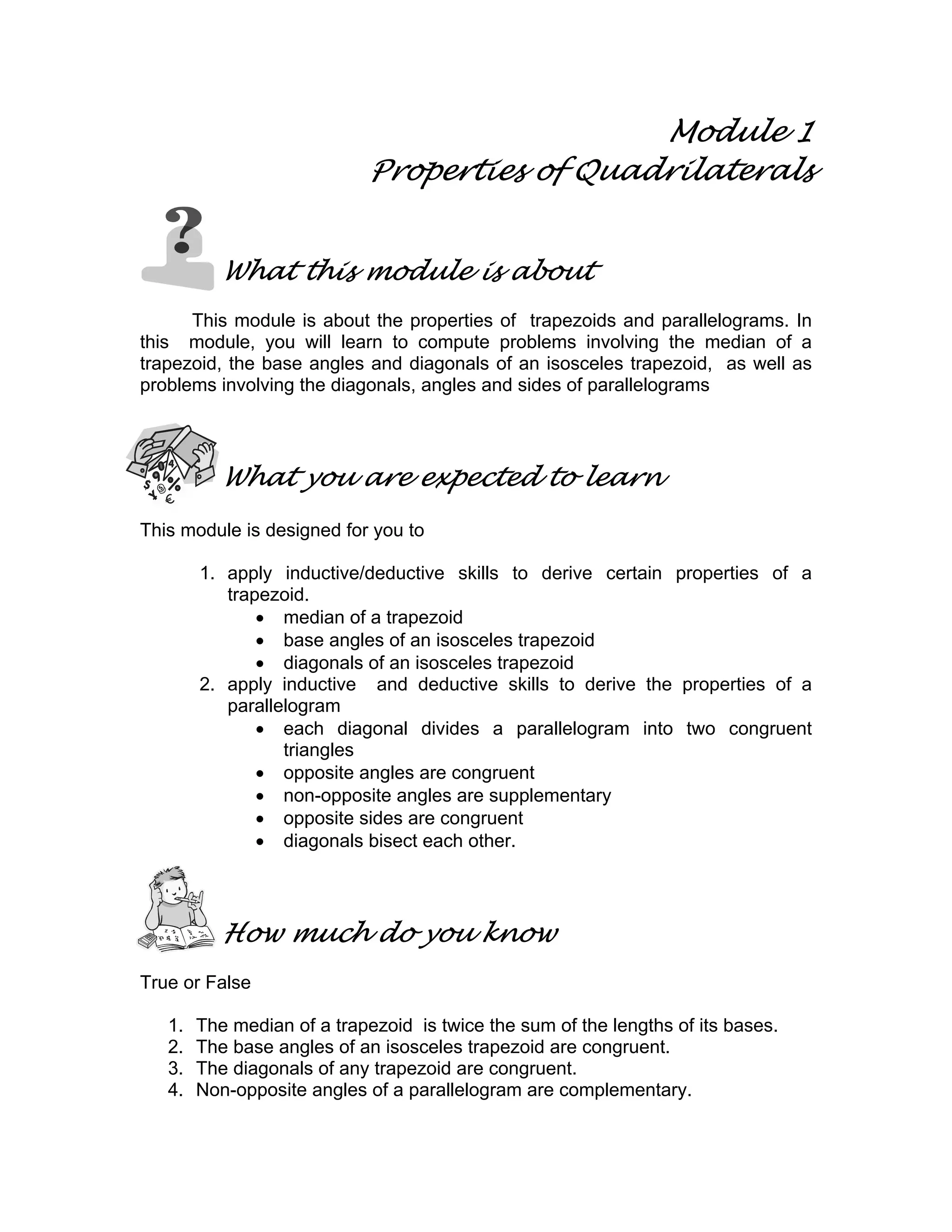Module 1
Properties of Quadrilaterals
What this module is about
This module is about the properties of trapezoids and parallelograms. In
this module, you will learn to compute problems involving the median of a
trapezoid, the base angles and diagonals of an isosceles trapezoid, as well as
problems involving the diagonals, angles and sides of parallelograms
What you are expected to learn
This module is designed for you to
1. apply inductive/deductive skills to derive certain properties of a
trapezoid.
• median of a trapezoid
• base angles of an isosceles trapezoid
• diagonals of an isosceles trapezoid
2. apply inductive and deductive skills to derive the properties of a
parallelogram
• each diagonal divides a parallelogram into two congruent
triangles
• opposite angles are congruent
• non-opposite angles are supplementary
• opposite sides are congruent
• diagonals bisect each other.
How much do you know
True or False
1. The median of a trapezoid is twice the sum of the lengths of its bases.
2. The base angles of an isosceles trapezoid are congruent.
3. The diagonals of any trapezoid are congruent.
4. Non-opposite angles of a parallelogram are complementary.
 