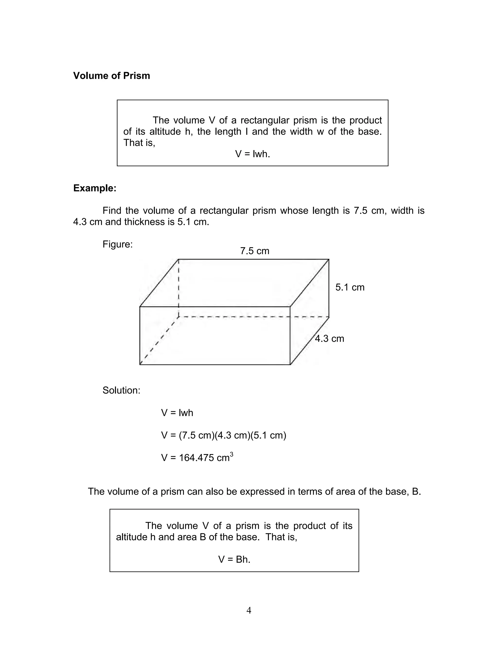 4
Volume of Prism
Example:
Find the volume of a rectangular prism whose length is 7.5 cm, width is
4.3 cm and thickness is 5.1 cm.
Figure:
Solution:
V = lwh
V = (7.5 cm)(4.3 cm)(5.1 cm)
V = 164.475 cm3
The volume of a prism can also be expressed in terms of area of the base, B.
The volume V of a rectangular prism is the product
of its altitude h, the length l and the width w of the base.
That is,
V = lwh.
The volume V of a prism is the product of its
altitude h and area B of the base. That is,
V = Bh.
7.5 cm
5.1 cm
4.3 cm
 