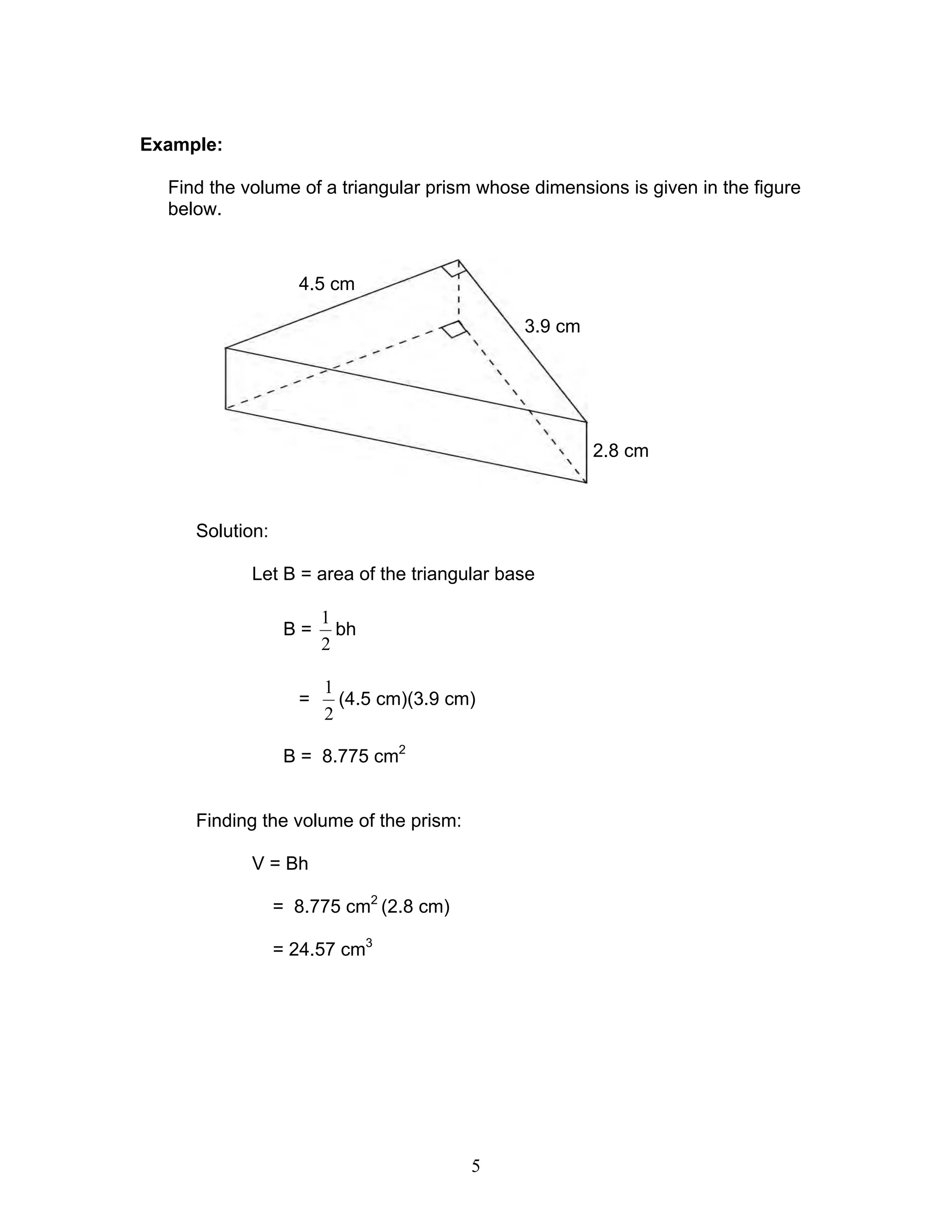 5
Example:
Find the volume of a triangular prism whose dimensions is given in the figure
below.
Solution:
Let B = area of the triangular base
B =
2
1
bh
=
2
1
(4.5 cm)(3.9 cm)
B = 8.775 cm2
Finding the volume of the prism:
V = Bh
= 8.775 cm2
(2.8 cm)
= 24.57 cm3
3.9 cm
4.5 cm
2.8 cm
 