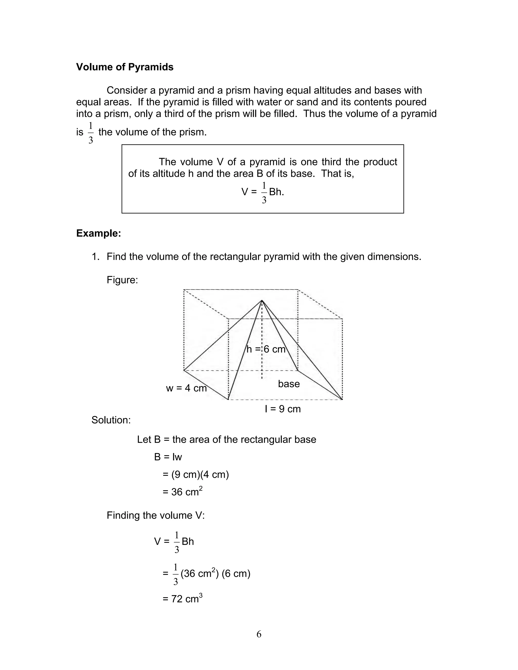 6
Volume of Pyramids
Consider a pyramid and a prism having equal altitudes and bases with
equal areas. If the pyramid is filled with water or sand and its contents poured
into a prism, only a third of the prism will be filled. Thus the volume of a pyramid
is
3
1
the volume of the prism.
Example:
1. Find the volume of the rectangular pyramid with the given dimensions.
Figure:
Solution:
Let B = the area of the rectangular base
B = lw
= (9 cm)(4 cm)
= 36 cm2
Finding the volume V:
V =
3
1
Bh
=
3
1
(36 cm2
) (6 cm)
= 72 cm3
The volume V of a pyramid is one third the product
of its altitude h and the area B of its base. That is,
V =
3
1
Bh.
w = 4 cm
l = 9 cm
h = 6 cm
base
 