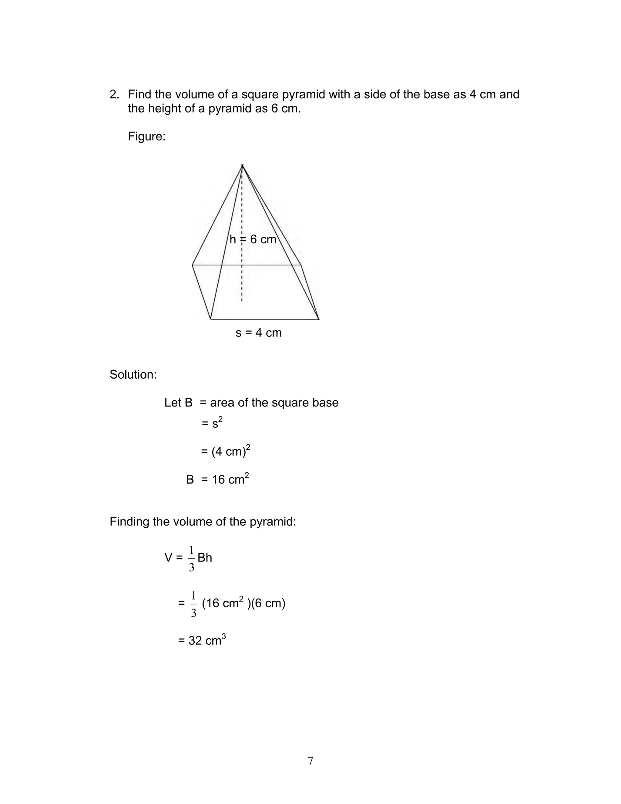 7
2. Find the volume of a square pyramid with a side of the base as 4 cm and
the height of a pyramid as 6 cm.
Figure:
Solution:
Let B = area of the square base
= s2
= (4 cm)2
B = 16 cm2
Finding the volume of the pyramid:
V =
3
1
Bh
=
3
1
(16 cm2
)(6 cm)
= 32 cm3
s = 4 cm
h = 6 cm
 