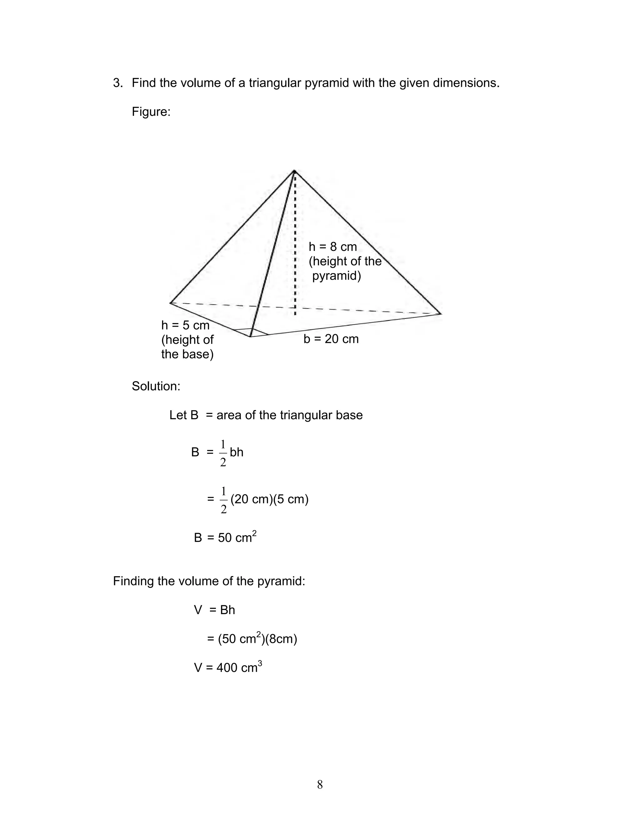 8
3. Find the volume of a triangular pyramid with the given dimensions.
Figure:
Solution:
Let B = area of the triangular base
B =
2
1
bh
=
2
1
(20 cm)(5 cm)
B = 50 cm2
Finding the volume of the pyramid:
V = Bh
= (50 cm2
)(8cm)
V = 400 cm3
h = 8 cm
(height of the
pyramid)
b = 20 cm
h = 5 cm
(height of
the base)
 