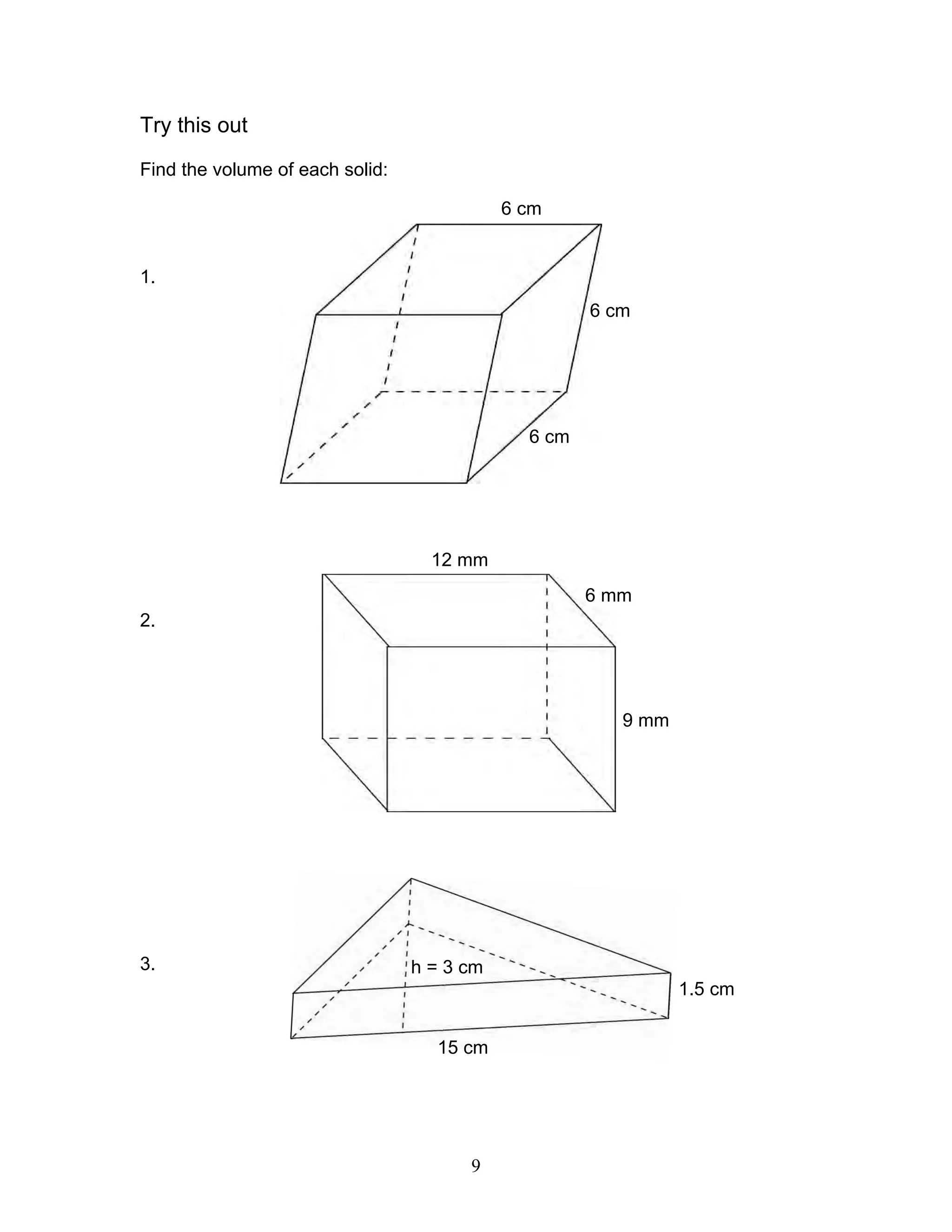 9
Try this out
Find the volume of each solid:
1.
2.
3.
6 cm
6 cm
6 cm
12 mm
6 mm
9 mm
1.5 cm
15 cm
h = 3 cm
 
