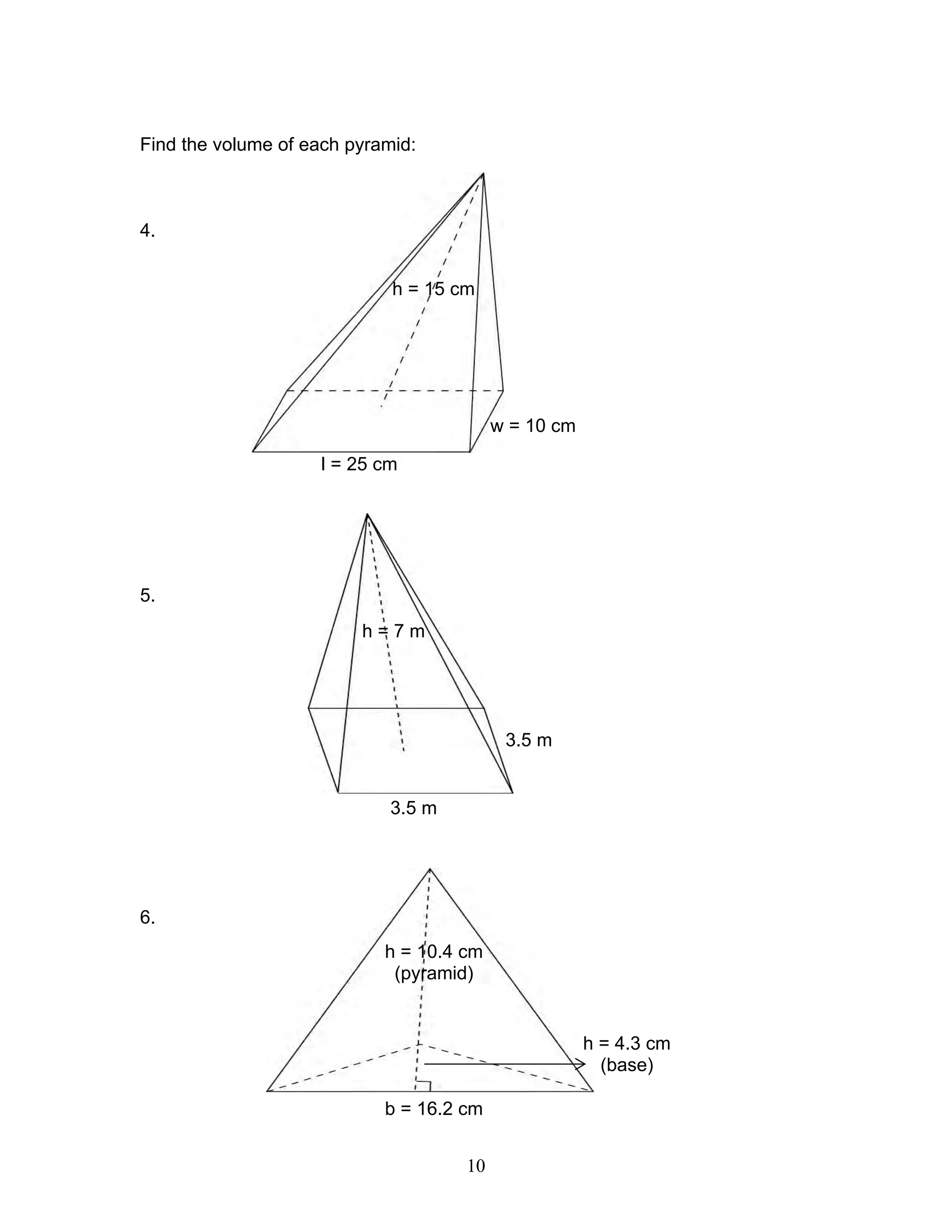 10
Find the volume of each pyramid:
4.
5.
6.
h = 15 cm
w = 10 cm
l = 25 cm
h = 7 m
3.5 m
3.5 m
h = 10.4 cm
(pyramid)
h = 4.3 cm
(base)
b = 16.2 cm
 