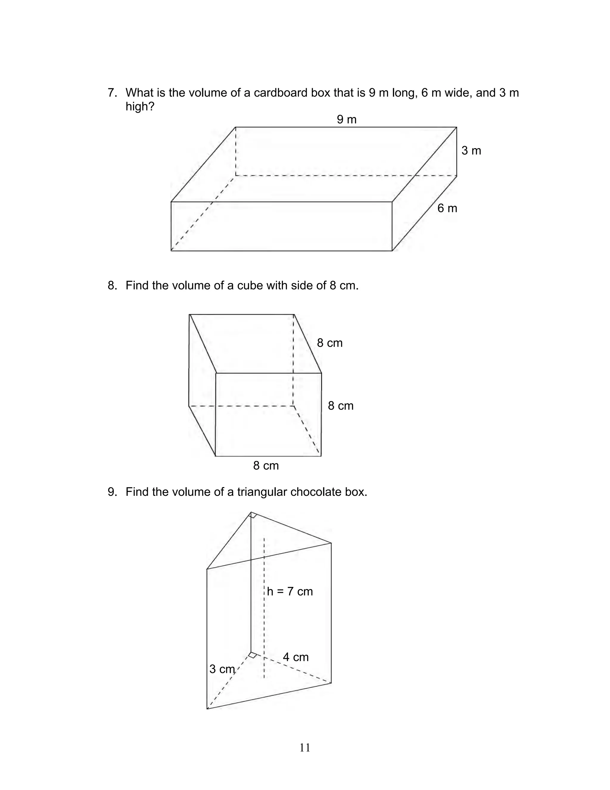11
7. What is the volume of a cardboard box that is 9 m long, 6 m wide, and 3 m
high?
8. Find the volume of a cube with side of 8 cm.
9. Find the volume of a triangular chocolate box.
9 m
3 m
6 m
8 cm
8 cm
8 cm
4 cm
3 cm
h = 7 cm
 
