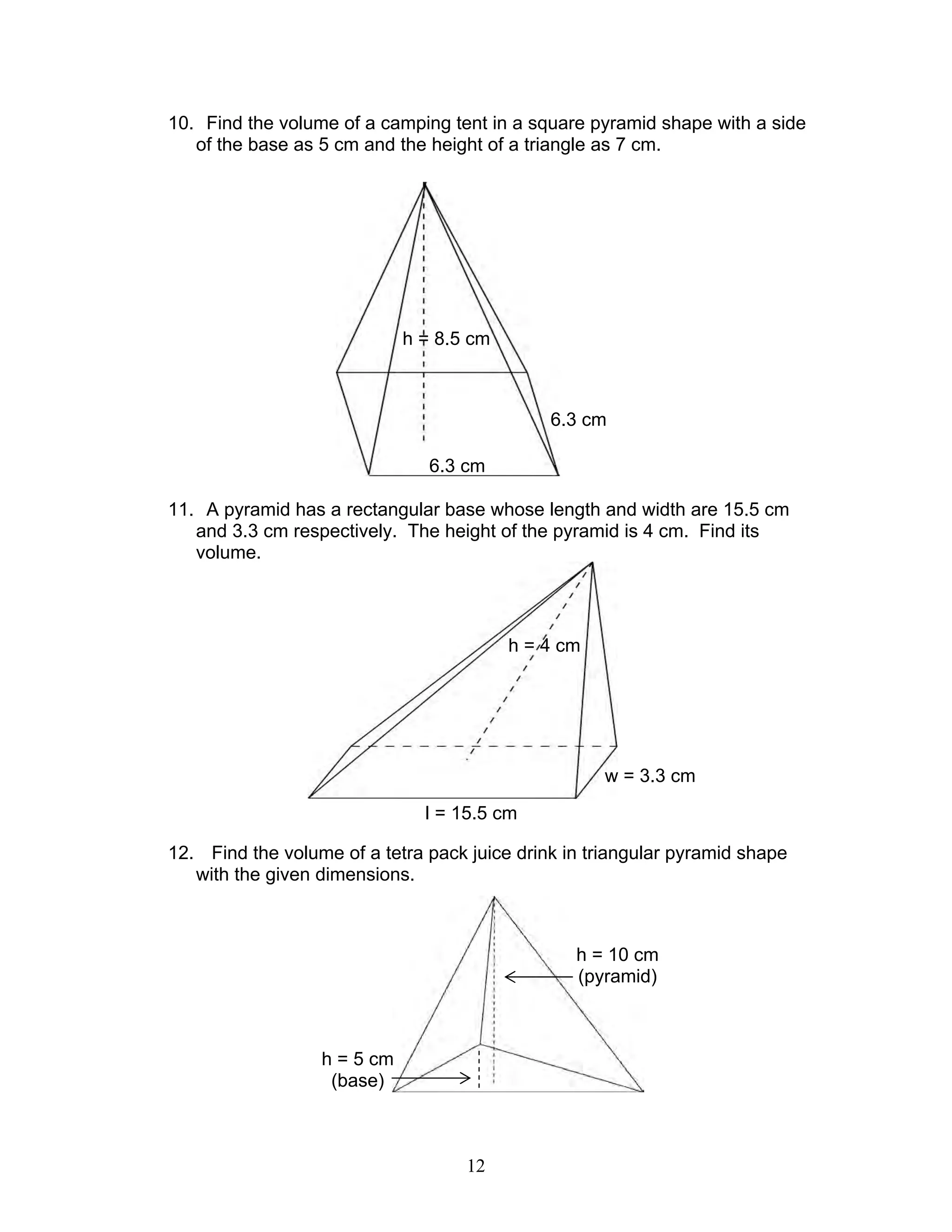 12
10. Find the volume of a camping tent in a square pyramid shape with a side
of the base as 5 cm and the height of a triangle as 7 cm.
11. A pyramid has a rectangular base whose length and width are 15.5 cm
and 3.3 cm respectively. The height of the pyramid is 4 cm. Find its
volume.
12. Find the volume of a tetra pack juice drink in triangular pyramid shape
with the given dimensions.
h = 8.5 cm
6.3 cm
6.3 cm
h = 4 cm
w = 3.3 cm
l = 15.5 cm
h = 10 cm
(pyramid)
h = 5 cm
(base)
 