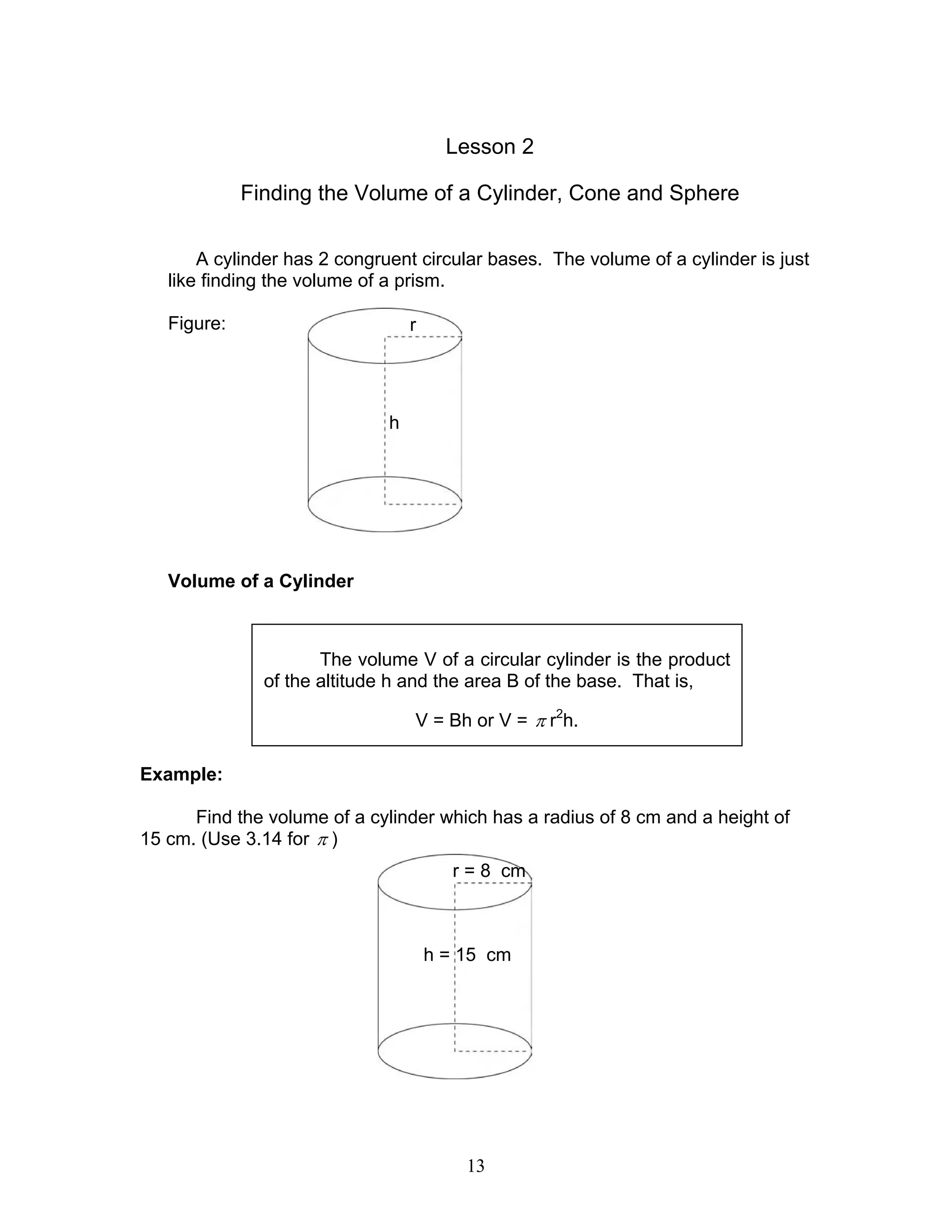 13
Lesson 2
Finding the Volume of a Cylinder, Cone and Sphere
A cylinder has 2 congruent circular bases. The volume of a cylinder is just
like finding the volume of a prism.
Figure:
Volume of a Cylinder
Example:
Find the volume of a cylinder which has a radius of 8 cm and a height of
15 cm. (Use 3.14 for π )
The volume V of a circular cylinder is the product
of the altitude h and the area B of the base. That is,
V = Bh or V = π r2
h.
r
h
r = 8 cm
h = 15 cm
 
