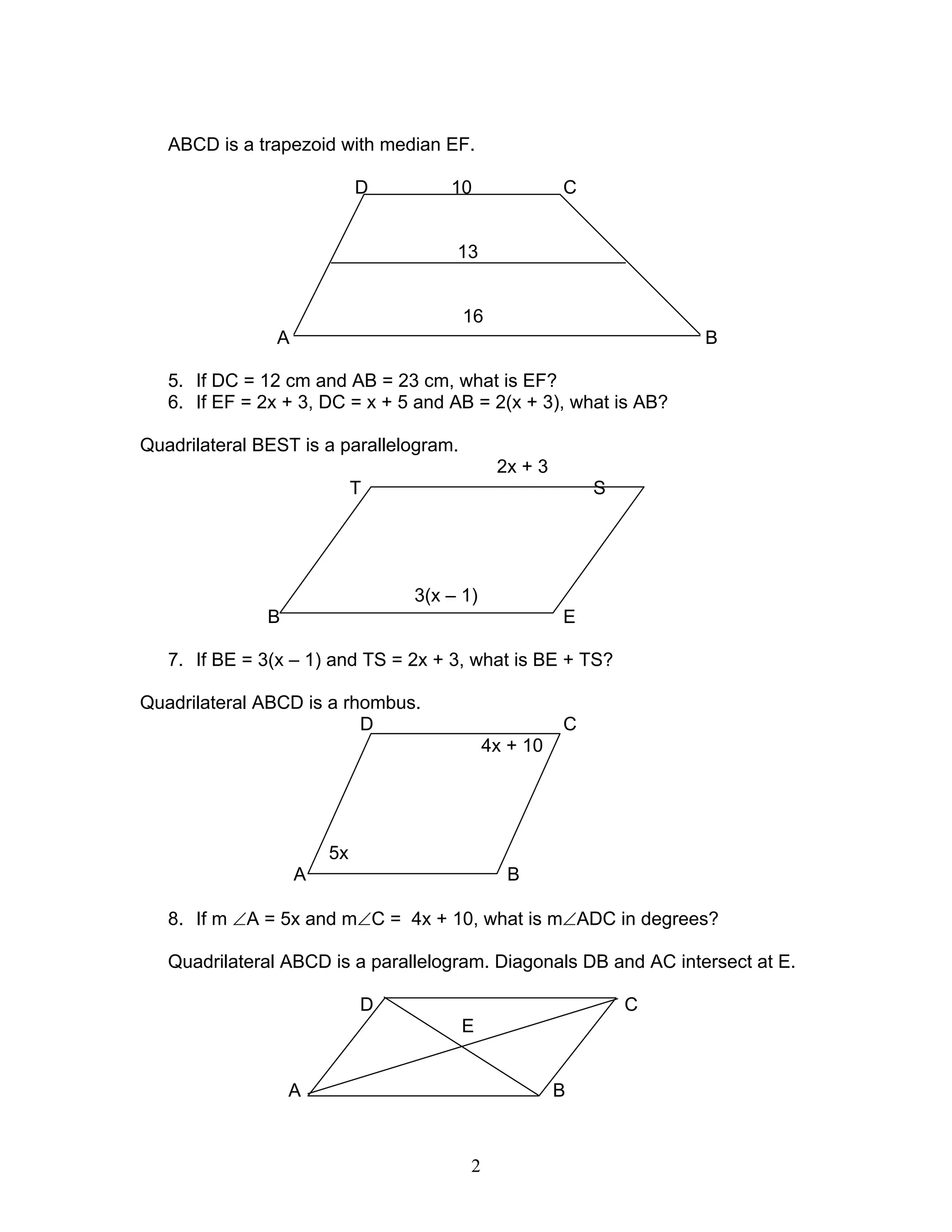 2
ABCD is a trapezoid with median EF.
D 10 C
13
16
A B
5. If DC = 12 cm and AB = 23 cm, what is EF?
6. If EF = 2x + 3, DC = x + 5 and AB = 2(x + 3), what is AB?
Quadrilateral BEST is a parallelogram.
2x + 3
T S
3(x – 1)
B E
7. If BE = 3(x – 1) and TS = 2x + 3, what is BE + TS?
Quadrilateral ABCD is a rhombus.
D C
4x + 10
5x
A B
8. If m ∠A = 5x and m∠C = 4x + 10, what is m∠ADC in degrees?
Quadrilateral ABCD is a parallelogram. Diagonals DB and AC intersect at E.
D C
E
A B
 