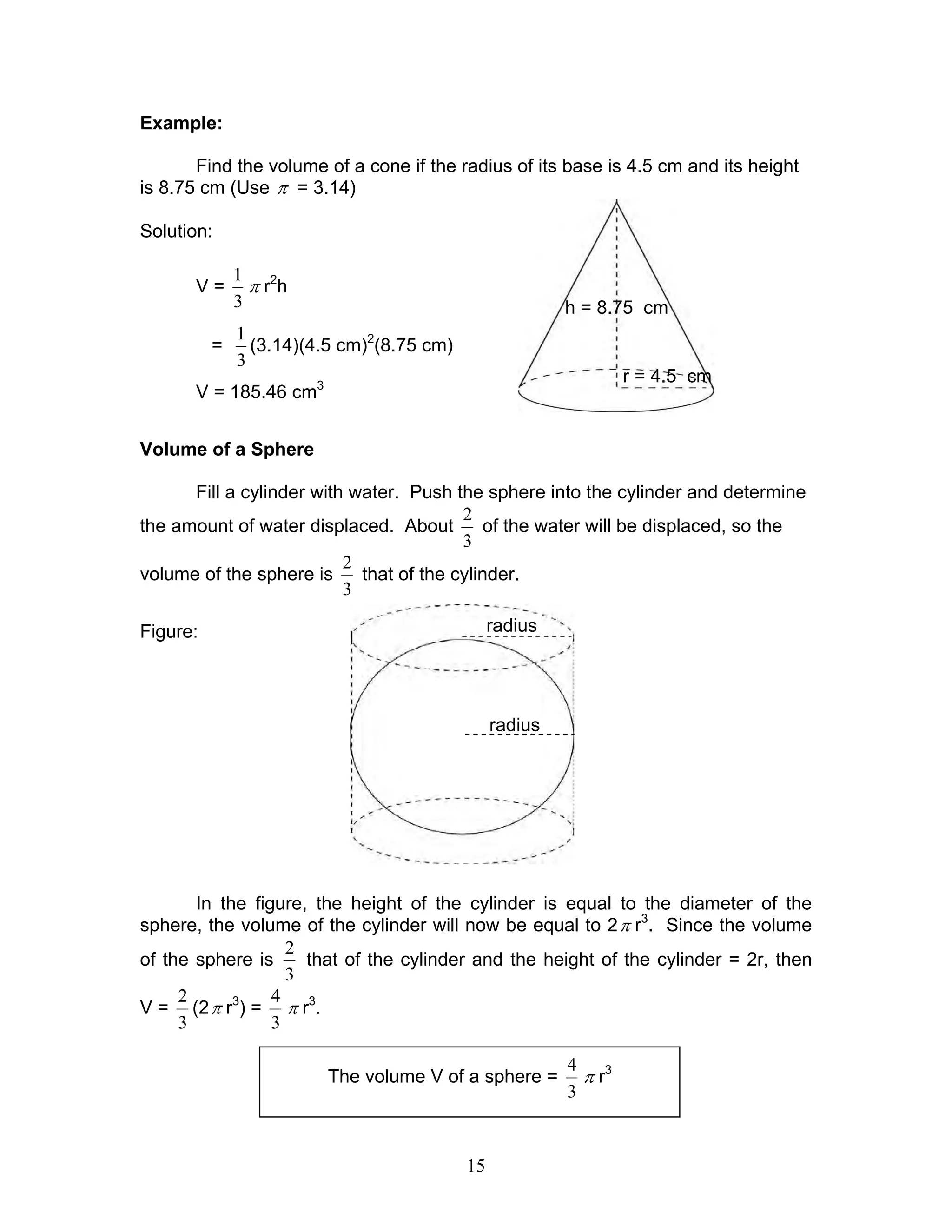 15
Example:
Find the volume of a cone if the radius of its base is 4.5 cm and its height
is 8.75 cm (Use π = 3.14)
Solution:
V =
3
1
π r2
h
=
3
1
(3.14)(4.5 cm)2
(8.75 cm)
V = 185.46 cm3
Volume of a Sphere
Fill a cylinder with water. Push the sphere into the cylinder and determine
the amount of water displaced. About
3
2
of the water will be displaced, so the
volume of the sphere is
3
2
that of the cylinder.
Figure:
In the figure, the height of the cylinder is equal to the diameter of the
sphere, the volume of the cylinder will now be equal to 2π r3
. Since the volume
of the sphere is
3
2
that of the cylinder and the height of the cylinder = 2r, then
V =
3
2
(2π r3
) =
3
4
π r3
.
The volume V of a sphere =
3
4
π r3
r = 4.5 cm
h = 8.75 cm
radius
radius
 