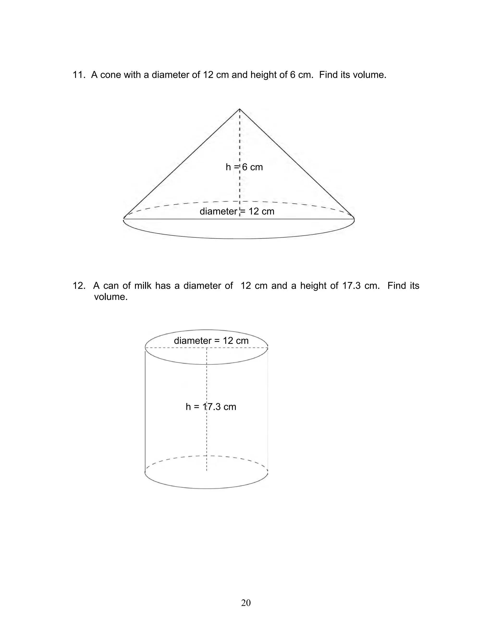 20
11. A cone with a diameter of 12 cm and height of 6 cm. Find its volume.
12. A can of milk has a diameter of 12 cm and a height of 17.3 cm. Find its
volume.
diameter = 12 cm
h = 6 cm
h = 17.3 cm
diameter = 12 cm
 