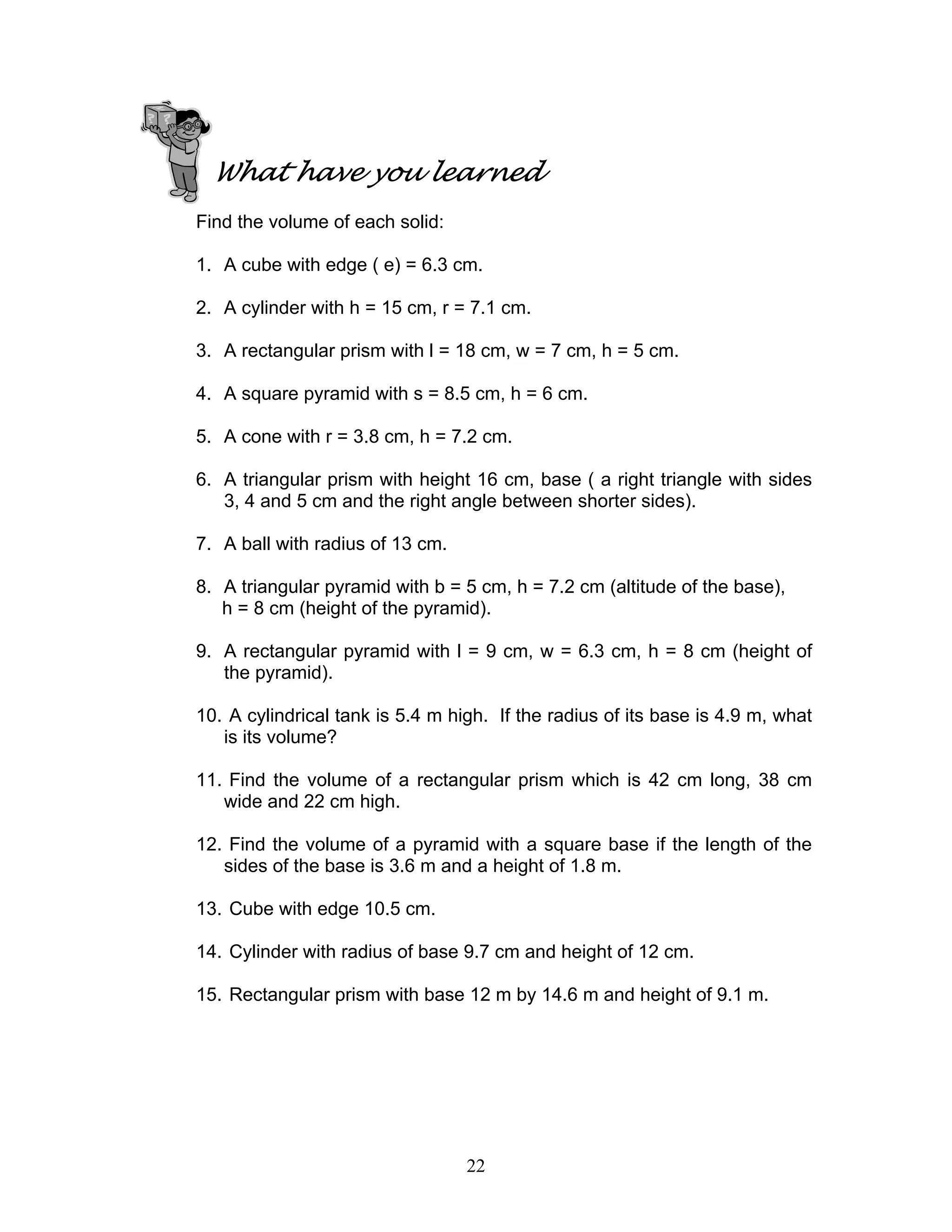 22
What have you learned
Find the volume of each solid:
1. A cube with edge ( e) = 6.3 cm.
2. A cylinder with h = 15 cm, r = 7.1 cm.
3. A rectangular prism with l = 18 cm, w = 7 cm, h = 5 cm.
4. A square pyramid with s = 8.5 cm, h = 6 cm.
5. A cone with r = 3.8 cm, h = 7.2 cm.
6. A triangular prism with height 16 cm, base ( a right triangle with sides
3, 4 and 5 cm and the right angle between shorter sides).
7. A ball with radius of 13 cm.
8. A triangular pyramid with b = 5 cm, h = 7.2 cm (altitude of the base),
h = 8 cm (height of the pyramid).
9. A rectangular pyramid with l = 9 cm, w = 6.3 cm, h = 8 cm (height of
the pyramid).
10. A cylindrical tank is 5.4 m high. If the radius of its base is 4.9 m, what
is its volume?
11. Find the volume of a rectangular prism which is 42 cm long, 38 cm
wide and 22 cm high.
12. Find the volume of a pyramid with a square base if the length of the
sides of the base is 3.6 m and a height of 1.8 m.
13. Cube with edge 10.5 cm.
14. Cylinder with radius of base 9.7 cm and height of 12 cm.
15. Rectangular prism with base 12 m by 14.6 m and height of 9.1 m.
 