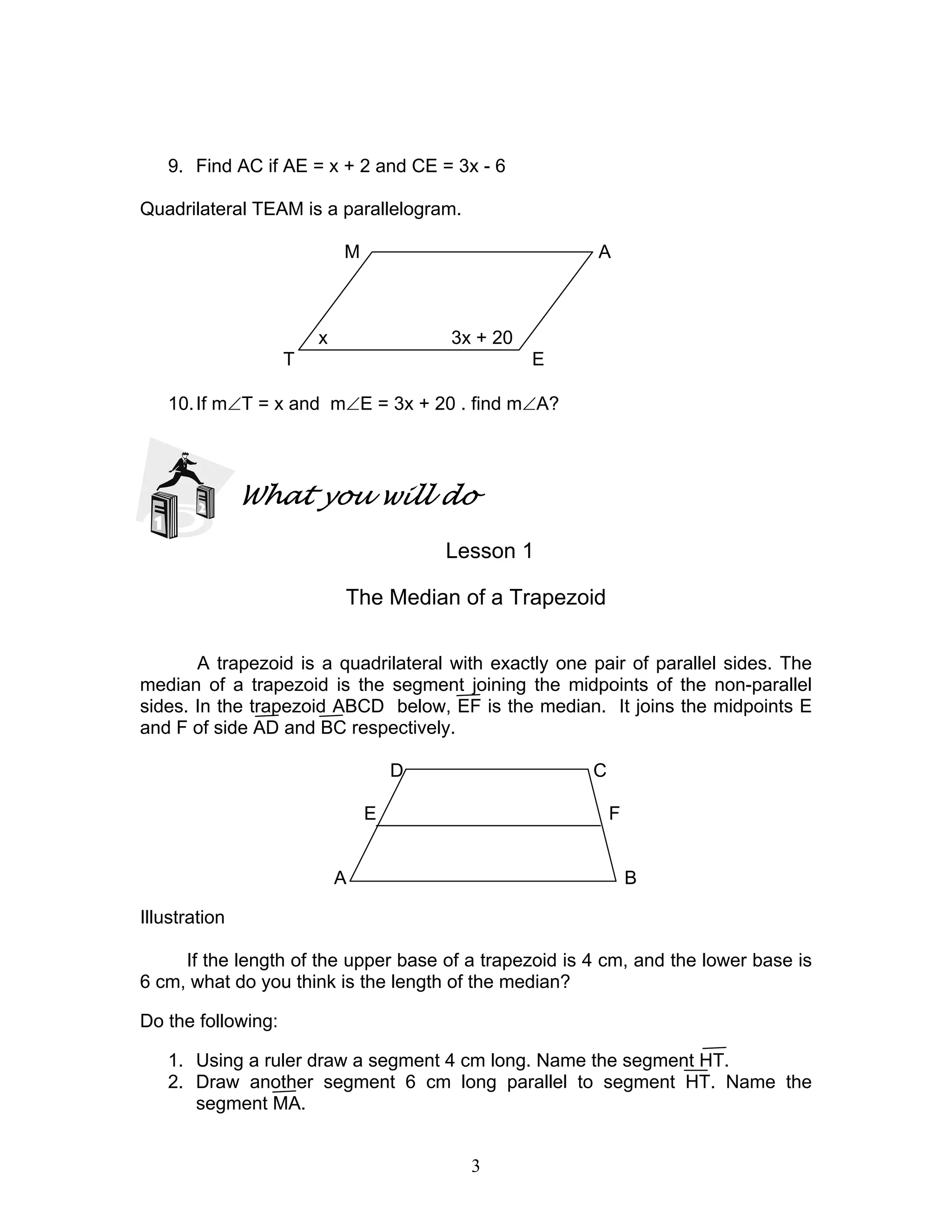 3
9. Find AC if AE = x + 2 and CE = 3x - 6
Quadrilateral TEAM is a parallelogram.
M A
x 3x + 20
T E
10.If m∠T = x and m∠E = 3x + 20 . find m∠A?
What you will do
Lesson 1
The Median of a Trapezoid
A trapezoid is a quadrilateral with exactly one pair of parallel sides. The
median of a trapezoid is the segment joining the midpoints of the non-parallel
sides. In the trapezoid ABCD below, EF is the median. It joins the midpoints E
and F of side AD and BC respectively.
D C
E F
A B
Illustration
If the length of the upper base of a trapezoid is 4 cm, and the lower base is
6 cm, what do you think is the length of the median?
Do the following:
1. Using a ruler draw a segment 4 cm long. Name the segment HT.
2. Draw another segment 6 cm long parallel to segment HT. Name the
segment MA.
 