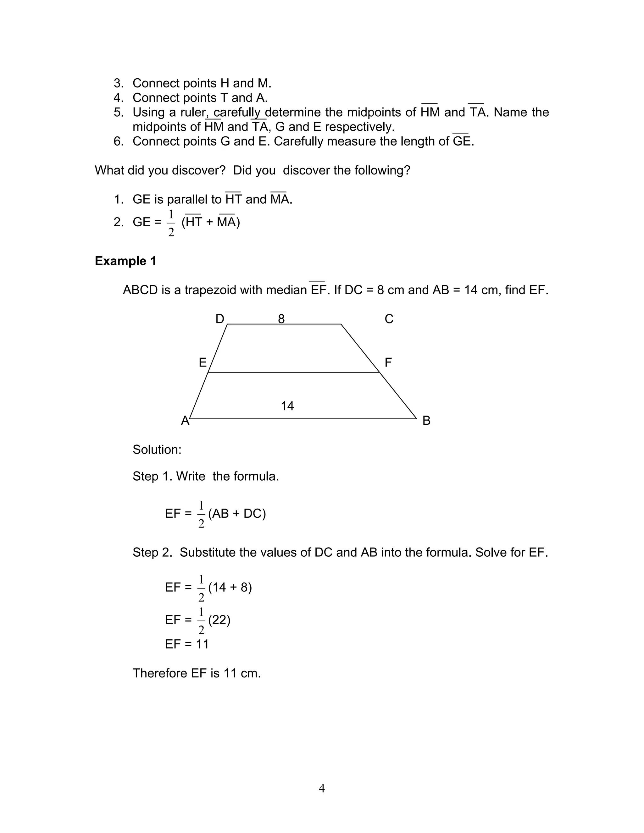 4
3. Connect points H and M.
4. Connect points T and A.
5. Using a ruler, carefully determine the midpoints of HM and TA. Name the
midpoints of HM and TA, G and E respectively.
6. Connect points G and E. Carefully measure the length of GE.
What did you discover? Did you discover the following?
1. GE is parallel to HT and MA.
2. GE =
2
1
(HT + MA)
Example 1
ABCD is a trapezoid with median EF. If DC = 8 cm and AB = 14 cm, find EF.
D 8 C
E F
14
A B
Solution:
Step 1. Write the formula.
EF =
2
1
(AB + DC)
Step 2. Substitute the values of DC and AB into the formula. Solve for EF.
EF =
2
1
(14 + 8)
EF =
2
1
(22)
EF = 11
Therefore EF is 11 cm.
 