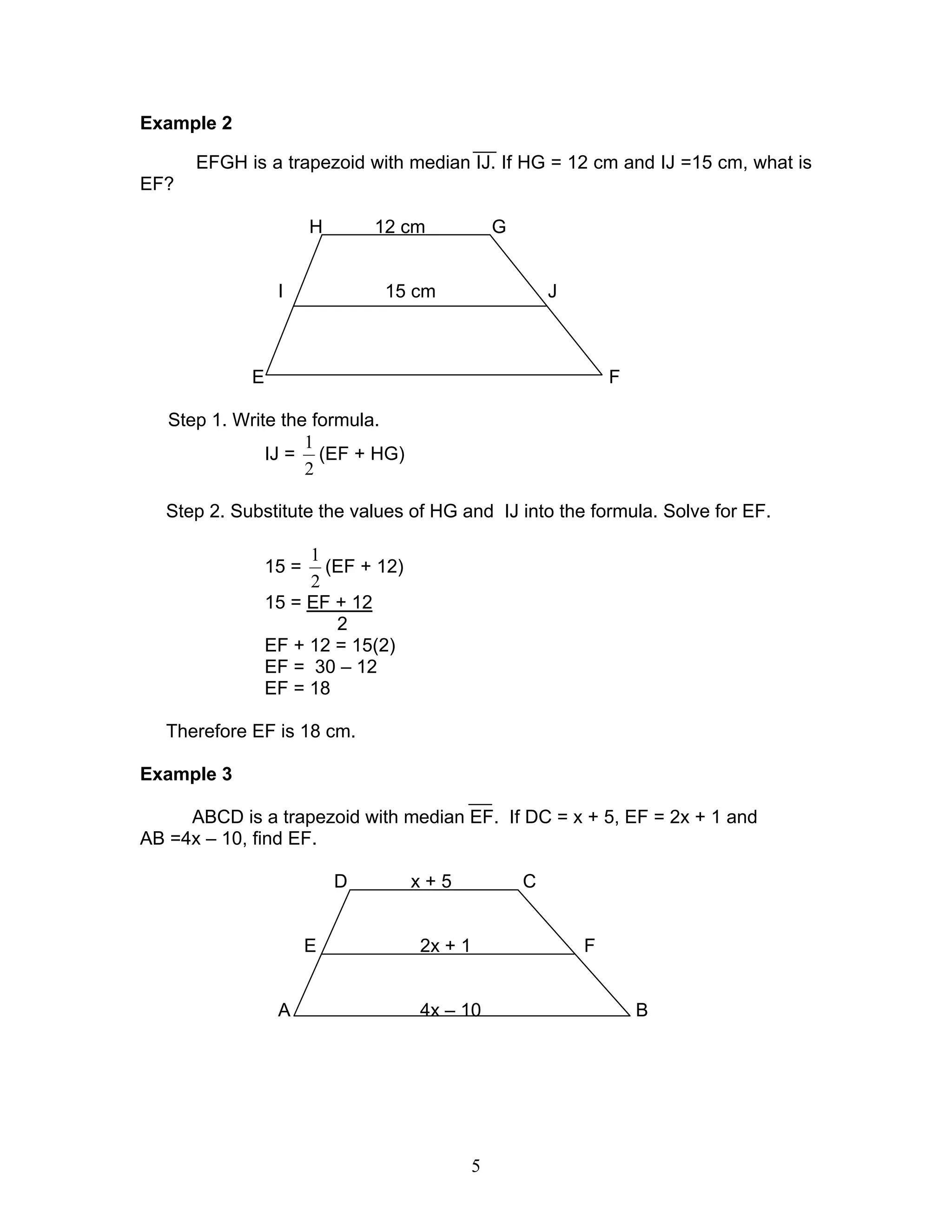 5
Example 2
EFGH is a trapezoid with median IJ. If HG = 12 cm and IJ =15 cm, what is
EF?
H 12 cm G
I 15 cm J
E F
Step 1. Write the formula.
IJ =
2
1
(EF + HG)
Step 2. Substitute the values of HG and IJ into the formula. Solve for EF.
15 =
2
1
(EF + 12)
15 = EF + 12
2
EF + 12 = 15(2)
EF = 30 – 12
EF = 18
Therefore EF is 18 cm.
Example 3
ABCD is a trapezoid with median EF. If DC = x + 5, EF = 2x + 1 and
AB =4x – 10, find EF.
D x + 5 C
E 2x + 1 F
A 4x – 10 B
 