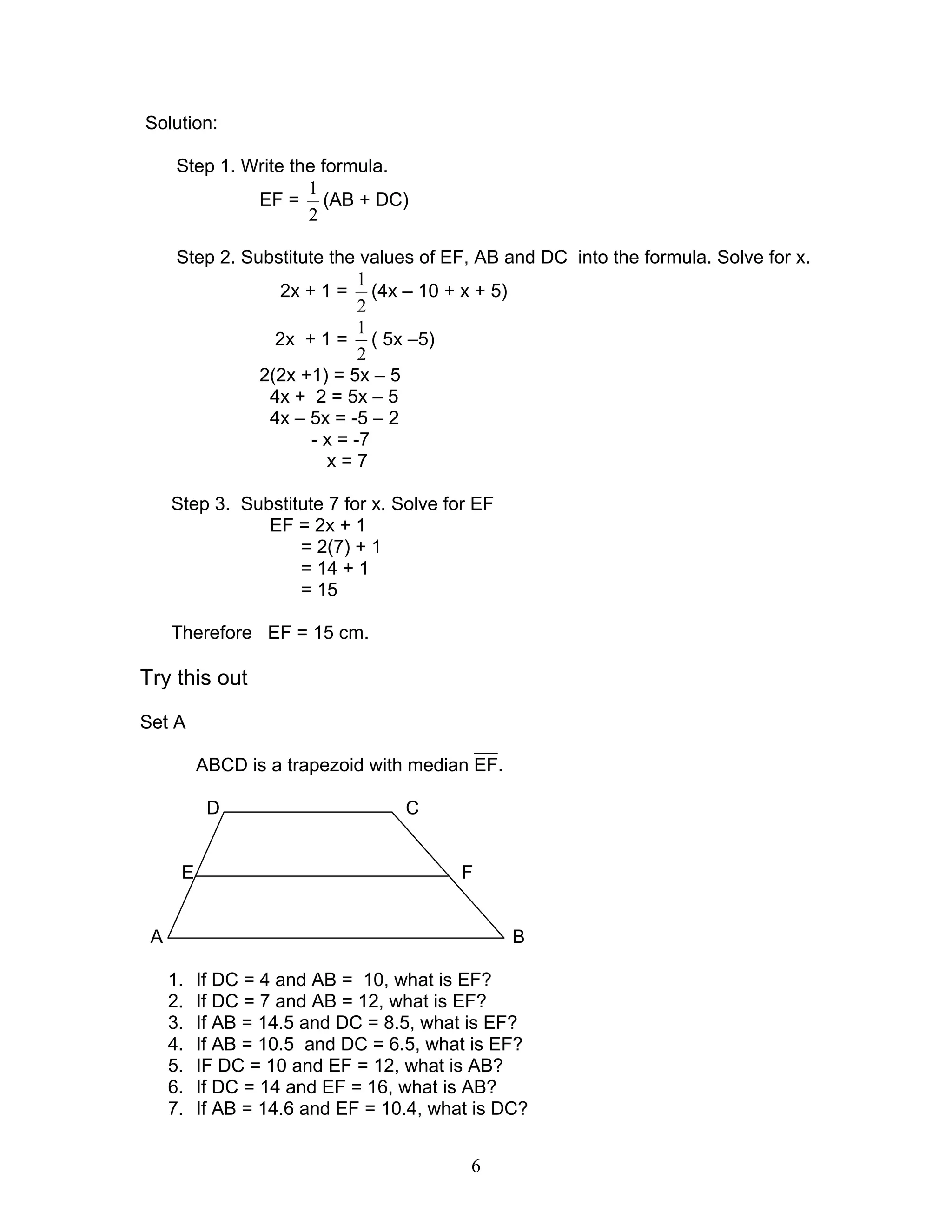 6
Solution:
Step 1. Write the formula.
EF =
2
1
(AB + DC)
Step 2. Substitute the values of EF, AB and DC into the formula. Solve for x.
2x + 1 =
2
1
(4x – 10 + x + 5)
2x + 1 =
2
1
( 5x –5)
2(2x +1) = 5x – 5
4x + 2 = 5x – 5
4x – 5x = -5 – 2
- x = -7
x = 7
Step 3. Substitute 7 for x. Solve for EF
EF = 2x + 1
= 2(7) + 1
= 14 + 1
= 15
Therefore EF = 15 cm.
Try this out
Set A
ABCD is a trapezoid with median EF.
D C
E F
A B
1. If DC = 4 and AB = 10, what is EF?
2. If DC = 7 and AB = 12, what is EF?
3. If AB = 14.5 and DC = 8.5, what is EF?
4. If AB = 10.5 and DC = 6.5, what is EF?
5. IF DC = 10 and EF = 12, what is AB?
6. If DC = 14 and EF = 16, what is AB?
7. If AB = 14.6 and EF = 10.4, what is DC?
 