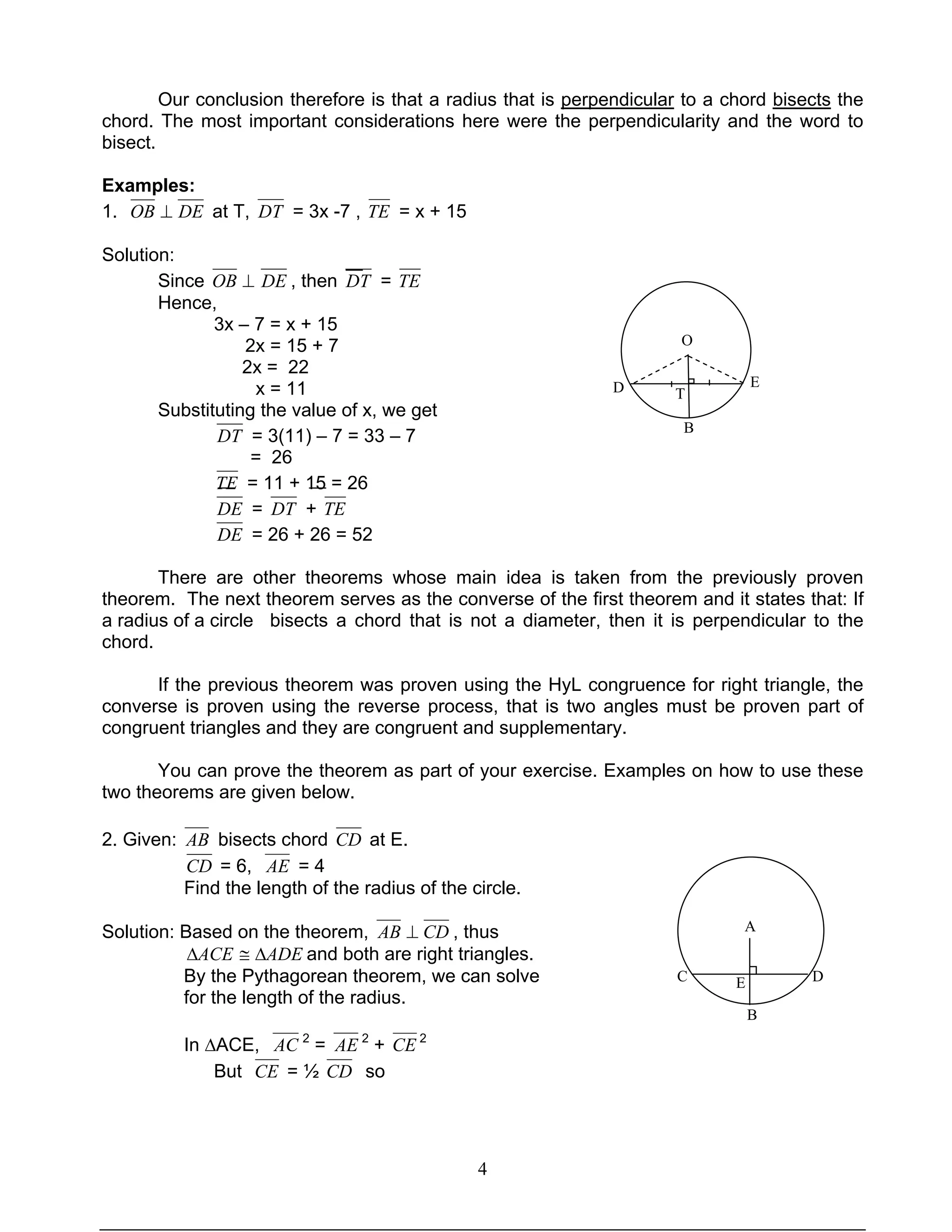 4
Our conclusion therefore is that a radius that is perpendicular to a chord bisects the
chord. The most important considerations here were the perpendicularity and the word to
bisect.
Examples:
1. DEOB ⊥ at T, DT = 3x -7 , TE = x + 15
Solution:
Since ⊥OB DE , then DT = TE
Hence,
3x – 7 = x + 15
2x = 15 + 7
2x = 22
x = 11
Substituting the value of x, we get
DT = 3(11) – 7 = 33 – 7
= 26
TE = 11 + 15 = 26
DE = DT + TE
DE = 26 + 26 = 52
There are other theorems whose main idea is taken from the previously proven
theorem. The next theorem serves as the converse of the first theorem and it states that: If
a radius of a circle bisects a chord that is not a diameter, then it is perpendicular to the
chord.
If the previous theorem was proven using the HyL congruence for right triangle, the
converse is proven using the reverse process, that is two angles must be proven part of
congruent triangles and they are congruent and supplementary.
You can prove the theorem as part of your exercise. Examples on how to use these
two theorems are given below.
2. Given: AB bisects chord CD at E.
CD = 6, AE = 4
Find the length of the radius of the circle.
Solution: Based on the theorem, CDAB ⊥ , thus
ADEACE ∆≅∆ and both are right triangles.
By the Pythagorean theorem, we can solve
for the length of the radius.
In ∆ACE, AC 2
= AE 2
+ CE 2
But CE = ½ CD so
T
A
EC D
B
O
D E
B
T
 