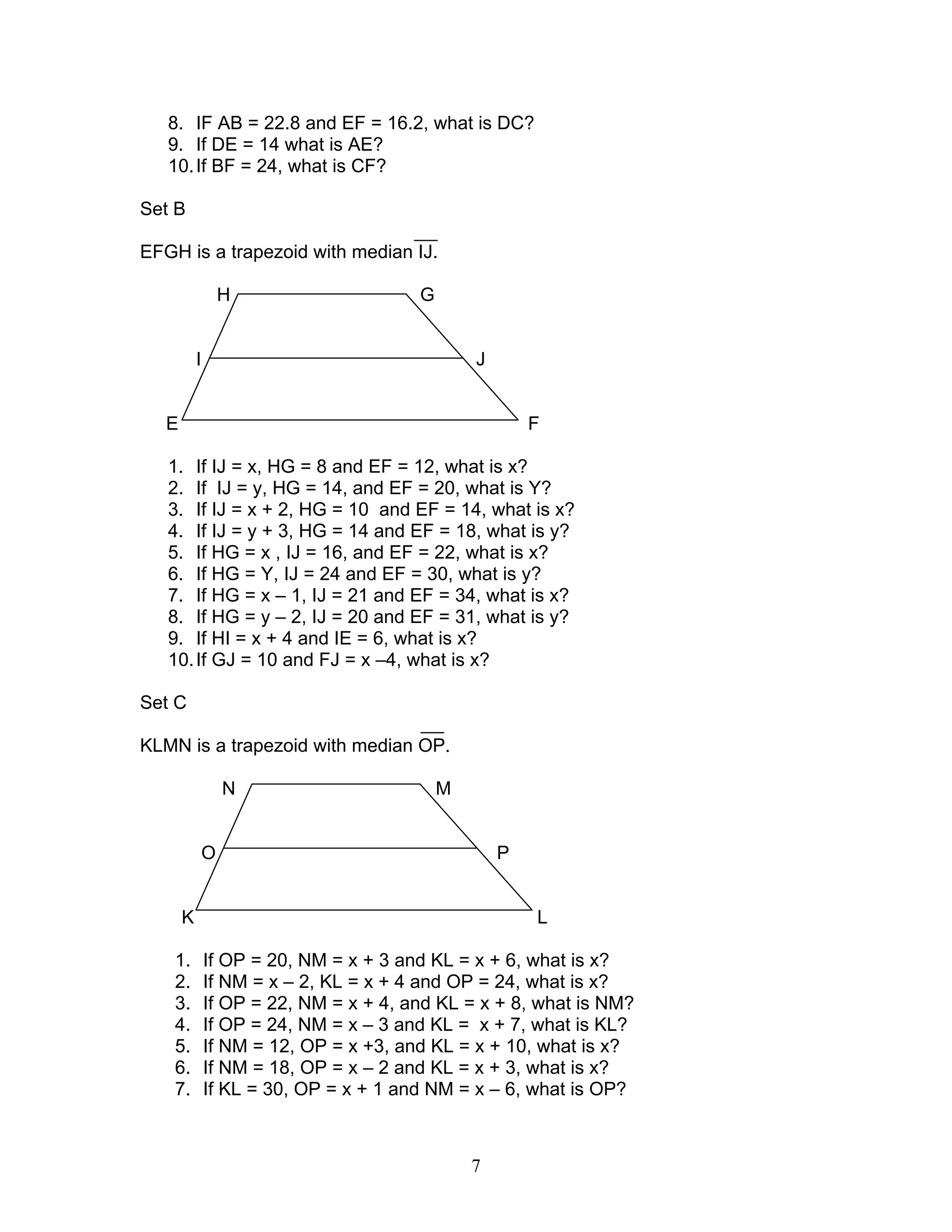 7
8. IF AB = 22.8 and EF = 16.2, what is DC?
9. If DE = 14 what is AE?
10.If BF = 24, what is CF?
Set B
EFGH is a trapezoid with median IJ.
H G
I J
E F
1. If IJ = x, HG = 8 and EF = 12, what is x?
2. If IJ = y, HG = 14, and EF = 20, what is Y?
3. If IJ = x + 2, HG = 10 and EF = 14, what is x?
4. If IJ = y + 3, HG = 14 and EF = 18, what is y?
5. If HG = x , IJ = 16, and EF = 22, what is x?
6. If HG = Y, IJ = 24 and EF = 30, what is y?
7. If HG = x – 1, IJ = 21 and EF = 34, what is x?
8. If HG = y – 2, IJ = 20 and EF = 31, what is y?
9. If HI = x + 4 and IE = 6, what is x?
10.If GJ = 10 and FJ = x –4, what is x?
Set C
KLMN is a trapezoid with median OP.
N M
O P
K L
1. If OP = 20, NM = x + 3 and KL = x + 6, what is x?
2. If NM = x – 2, KL = x + 4 and OP = 24, what is x?
3. If OP = 22, NM = x + 4, and KL = x + 8, what is NM?
4. If OP = 24, NM = x – 3 and KL = x + 7, what is KL?
5. If NM = 12, OP = x +3, and KL = x + 10, what is x?
6. If NM = 18, OP = x – 2 and KL = x + 3, what is x?
7. If KL = 30, OP = x + 1 and NM = x – 6, what is OP?
 