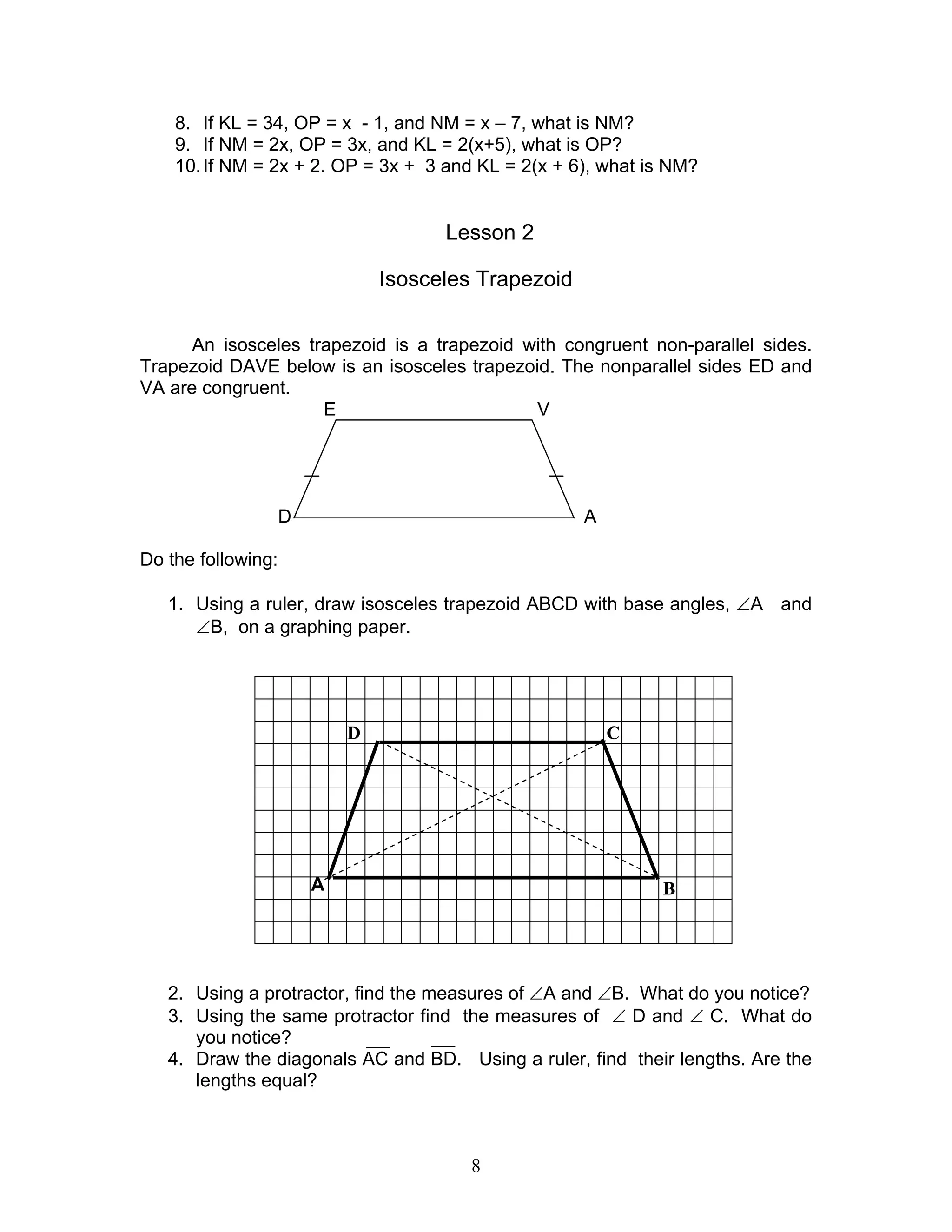 8
D C
B
8. If KL = 34, OP = x - 1, and NM = x – 7, what is NM?
9. If NM = 2x, OP = 3x, and KL = 2(x+5), what is OP?
10.If NM = 2x + 2. OP = 3x + 3 and KL = 2(x + 6), what is NM?
Lesson 2
Isosceles Trapezoid
An isosceles trapezoid is a trapezoid with congruent non-parallel sides.
Trapezoid DAVE below is an isosceles trapezoid. The nonparallel sides ED and
VA are congruent.
E V
D A
Do the following:
1. Using a ruler, draw isosceles trapezoid ABCD with base angles, ∠A and
∠B, on a graphing paper.
A
2. Using a protractor, find the measures of ∠A and ∠B. What do you notice?
3. Using the same protractor find the measures of ∠ D and ∠ C. What do
you notice?
4. Draw the diagonals AC and BD. Using a ruler, find their lengths. Are the
lengths equal?
 