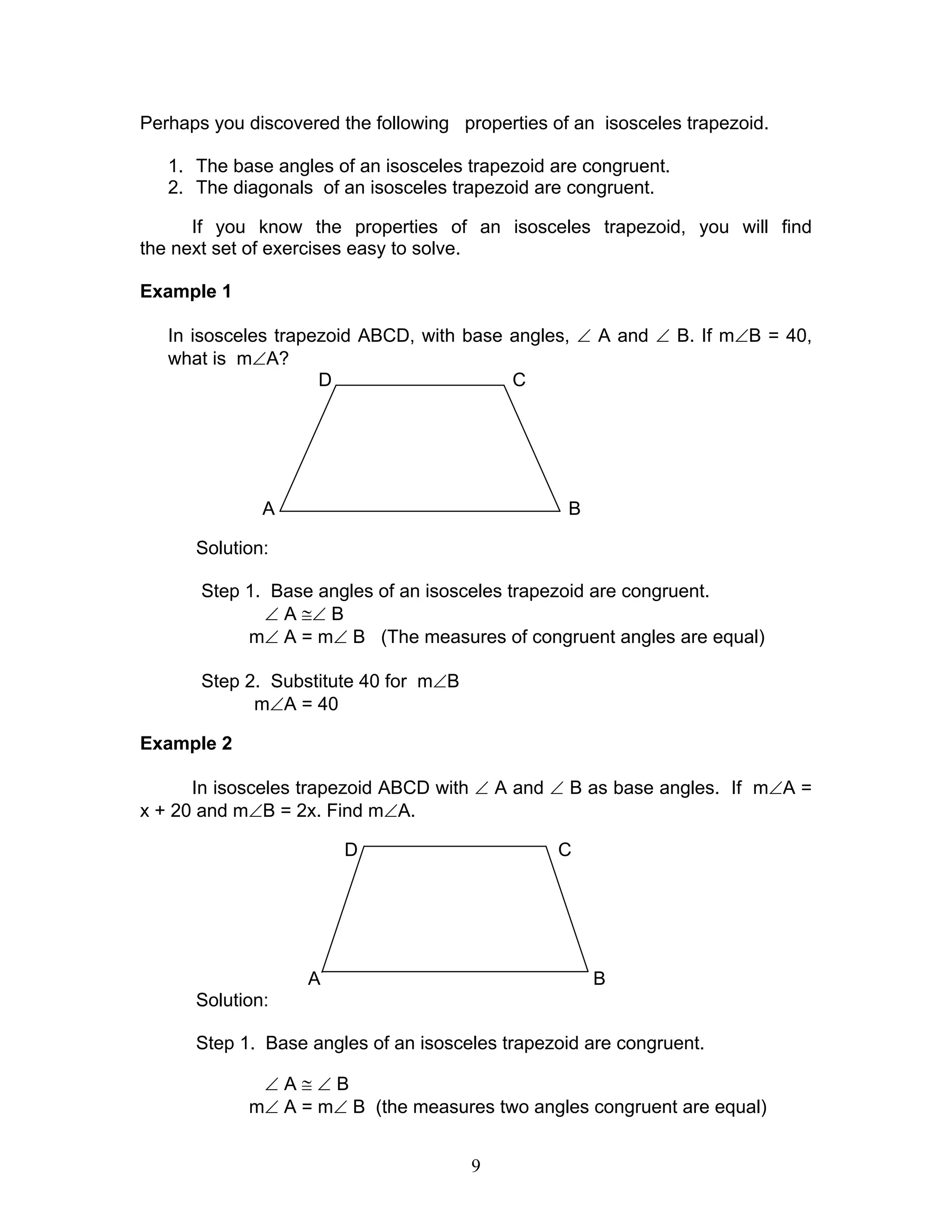 9
Perhaps you discovered the following properties of an isosceles trapezoid.
1. The base angles of an isosceles trapezoid are congruent.
2. The diagonals of an isosceles trapezoid are congruent.
If you know the properties of an isosceles trapezoid, you will find
the next set of exercises easy to solve.
Example 1
In isosceles trapezoid ABCD, with base angles, ∠ A and ∠ B. If m∠B = 40,
what is m∠A?
D C
A B
Solution:
Step 1. Base angles of an isosceles trapezoid are congruent.
∠ A ≅∠ B
m∠ A = m∠ B (The measures of congruent angles are equal)
Step 2. Substitute 40 for m∠B
m∠A = 40
Example 2
In isosceles trapezoid ABCD with ∠ A and ∠ B as base angles. If m∠A =
x + 20 and m∠B = 2x. Find m∠A.
D C
A B
Solution:
Step 1. Base angles of an isosceles trapezoid are congruent.
∠ A ≅ ∠ B
m∠ A = m∠ B (the measures two angles congruent are equal)
 