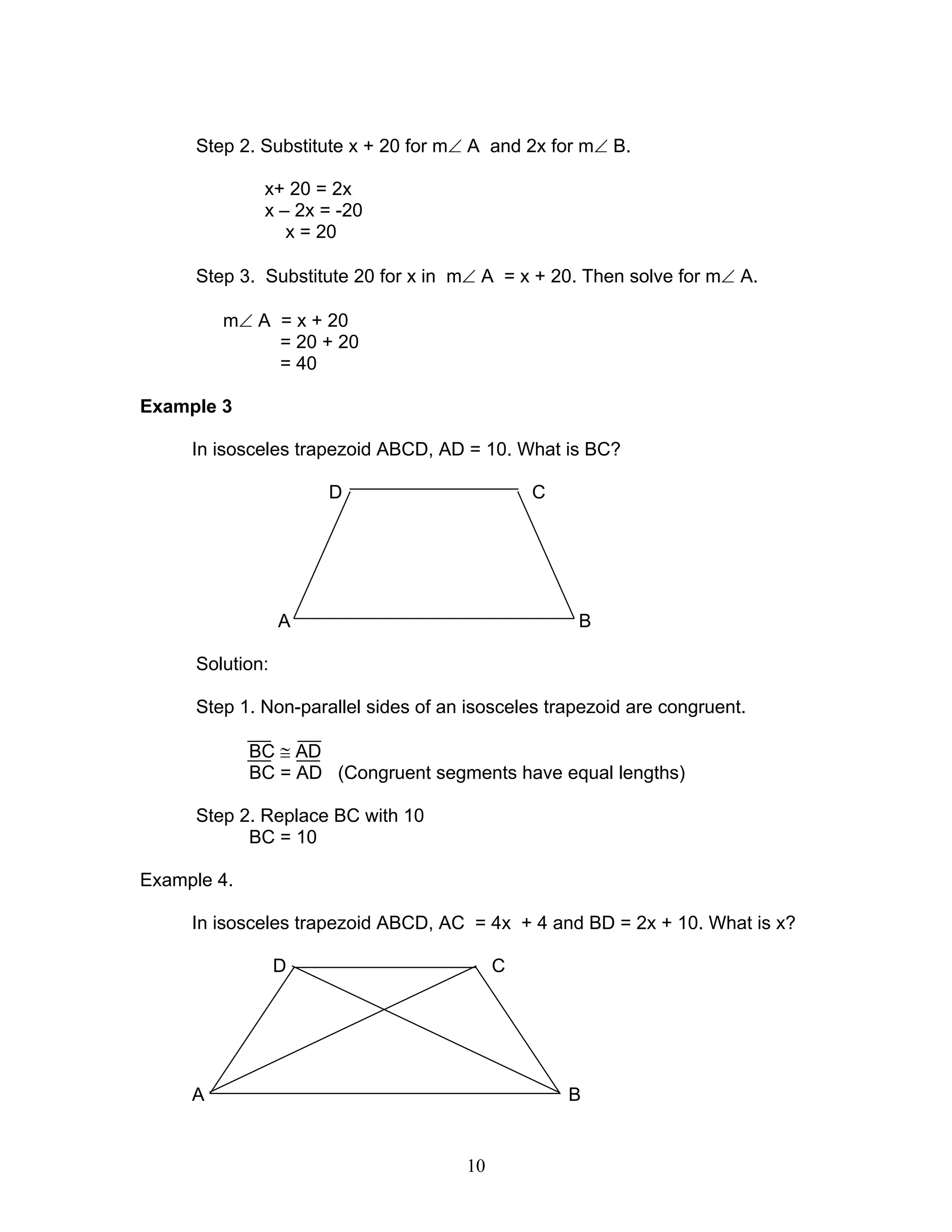 10
Step 2. Substitute x + 20 for m∠ A and 2x for m∠ B.
x+ 20 = 2x
x – 2x = -20
x = 20
Step 3. Substitute 20 for x in m∠ A = x + 20. Then solve for m∠ A.
m∠ A = x + 20
= 20 + 20
= 40
Example 3
In isosceles trapezoid ABCD, AD = 10. What is BC?
D C
A B
Solution:
Step 1. Non-parallel sides of an isosceles trapezoid are congruent.
BC ≅ AD
BC = AD (Congruent segments have equal lengths)
Step 2. Replace BC with 10
BC = 10
Example 4.
In isosceles trapezoid ABCD, AC = 4x + 4 and BD = 2x + 10. What is x?
D C
A B
 
