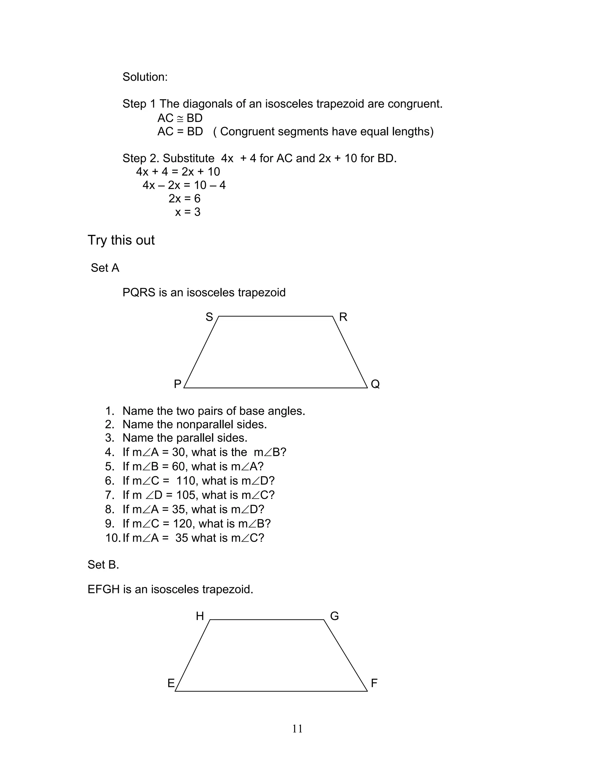 11
Solution:
Step 1 The diagonals of an isosceles trapezoid are congruent.
AC ≅ BD
AC = BD ( Congruent segments have equal lengths)
Step 2. Substitute 4x + 4 for AC and 2x + 10 for BD.
4x + 4 = 2x + 10
4x – 2x = 10 – 4
2x = 6
x = 3
Try this out
Set A
PQRS is an isosceles trapezoid
S R
P Q
1. Name the two pairs of base angles.
2. Name the nonparallel sides.
3. Name the parallel sides.
4. If m∠A = 30, what is the m∠B?
5. If m∠B = 60, what is m∠A?
6. If m∠C = 110, what is m∠D?
7. If m ∠D = 105, what is m∠C?
8. If m∠A = 35, what is m∠D?
9. If m∠C = 120, what is m∠B?
10.If m∠A = 35 what is m∠C?
Set B.
EFGH is an isosceles trapezoid.
H G
E F
 