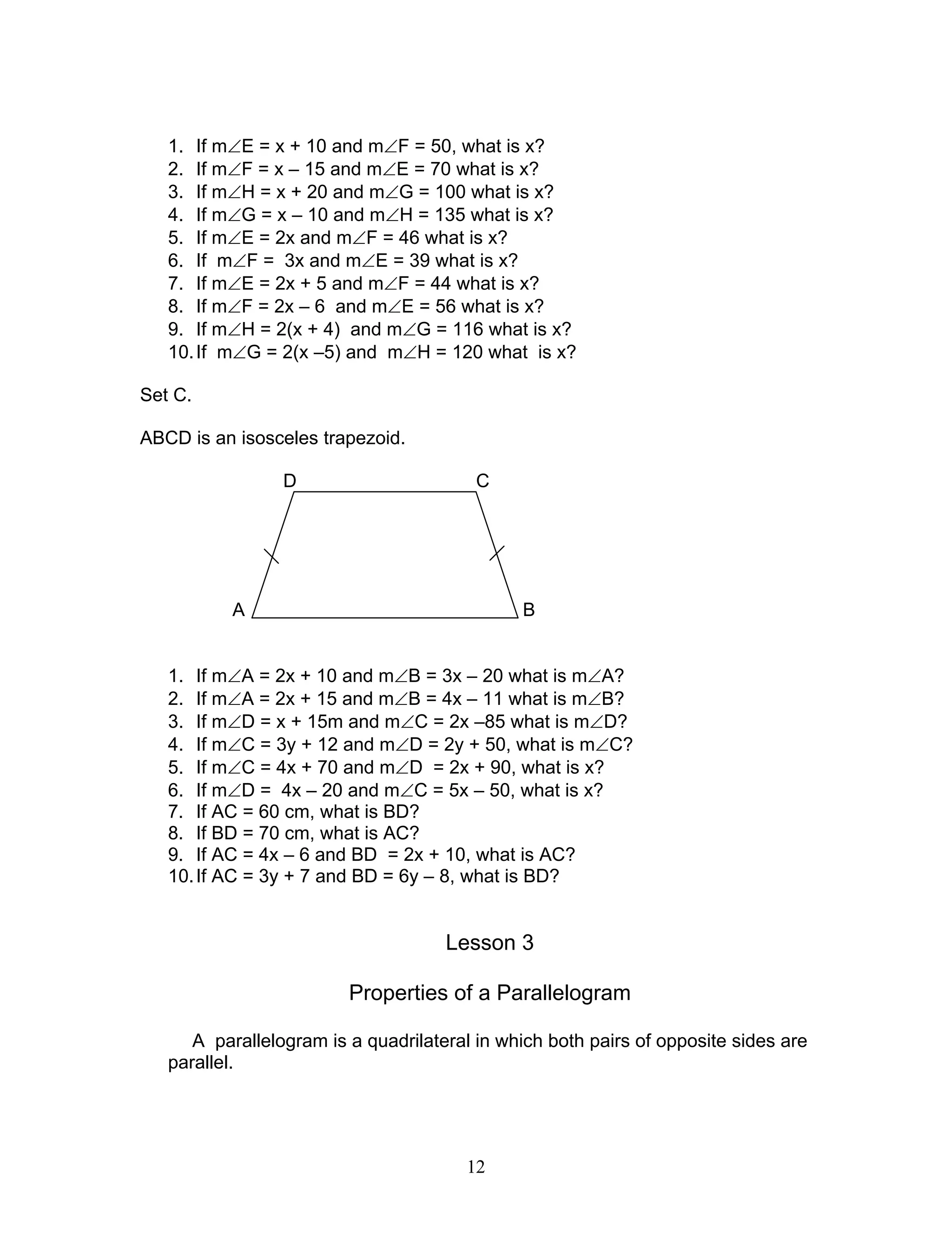 12
1. If m∠E = x + 10 and m∠F = 50, what is x?
2. If m∠F = x – 15 and m∠E = 70 what is x?
3. If m∠H = x + 20 and m∠G = 100 what is x?
4. If m∠G = x – 10 and m∠H = 135 what is x?
5. If m∠E = 2x and m∠F = 46 what is x?
6. If m∠F = 3x and m∠E = 39 what is x?
7. If m∠E = 2x + 5 and m∠F = 44 what is x?
8. If m∠F = 2x – 6 and m∠E = 56 what is x?
9. If m∠H = 2(x + 4) and m∠G = 116 what is x?
10.If m∠G = 2(x –5) and m∠H = 120 what is x?
Set C.
ABCD is an isosceles trapezoid.
D C
A B
1. If m∠A = 2x + 10 and m∠B = 3x – 20 what is m∠A?
2. If m∠A = 2x + 15 and m∠B = 4x – 11 what is m∠B?
3. If m∠D = x + 15m and m∠C = 2x –85 what is m∠D?
4. If m∠C = 3y + 12 and m∠D = 2y + 50, what is m∠C?
5. If m∠C = 4x + 70 and m∠D = 2x + 90, what is x?
6. If m∠D = 4x – 20 and m∠C = 5x – 50, what is x?
7. If AC = 60 cm, what is BD?
8. If BD = 70 cm, what is AC?
9. If AC = 4x – 6 and BD = 2x + 10, what is AC?
10.If AC = 3y + 7 and BD = 6y – 8, what is BD?
Lesson 3
Properties of a Parallelogram
A parallelogram is a quadrilateral in which both pairs of opposite sides are
parallel.
 