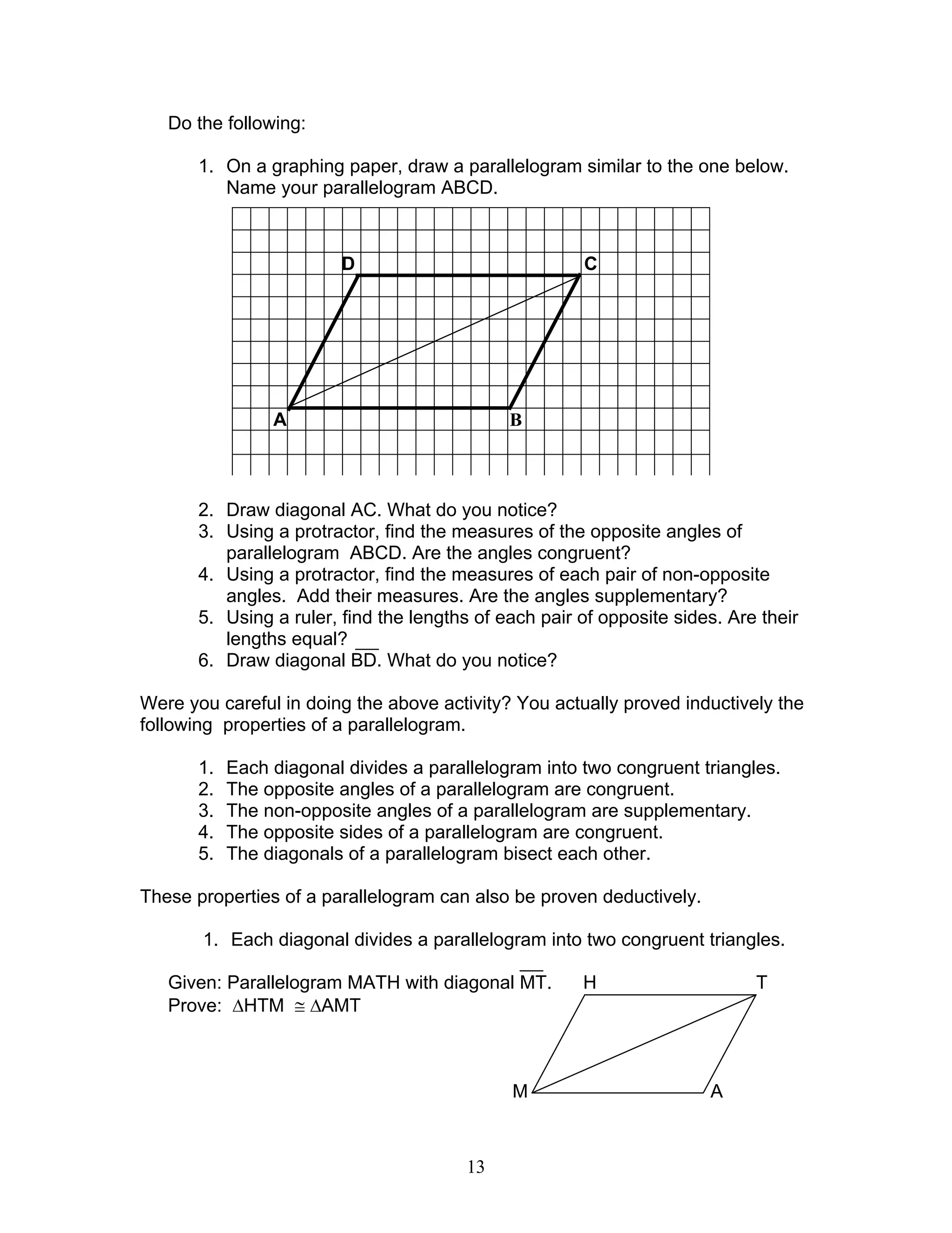 13
Do the following:
1. On a graphing paper, draw a parallelogram similar to the one below.
Name your parallelogram ABCD.
2. Draw diagonal AC. What do you notice?
3. Using a protractor, find the measures of the opposite angles of
parallelogram ABCD. Are the angles congruent?
4. Using a protractor, find the measures of each pair of non-opposite
angles. Add their measures. Are the angles supplementary?
5. Using a ruler, find the lengths of each pair of opposite sides. Are their
lengths equal?
6. Draw diagonal BD. What do you notice?
Were you careful in doing the above activity? You actually proved inductively the
following properties of a parallelogram.
1. Each diagonal divides a parallelogram into two congruent triangles.
2. The opposite angles of a parallelogram are congruent.
3. The non-opposite angles of a parallelogram are supplementary.
4. The opposite sides of a parallelogram are congruent.
5. The diagonals of a parallelogram bisect each other.
These properties of a parallelogram can also be proven deductively.
1. Each diagonal divides a parallelogram into two congruent triangles.
Given: Parallelogram MATH with diagonal MT. H T
Prove: ∆HTM ≅ ∆AMT
M A
D C
A B
 