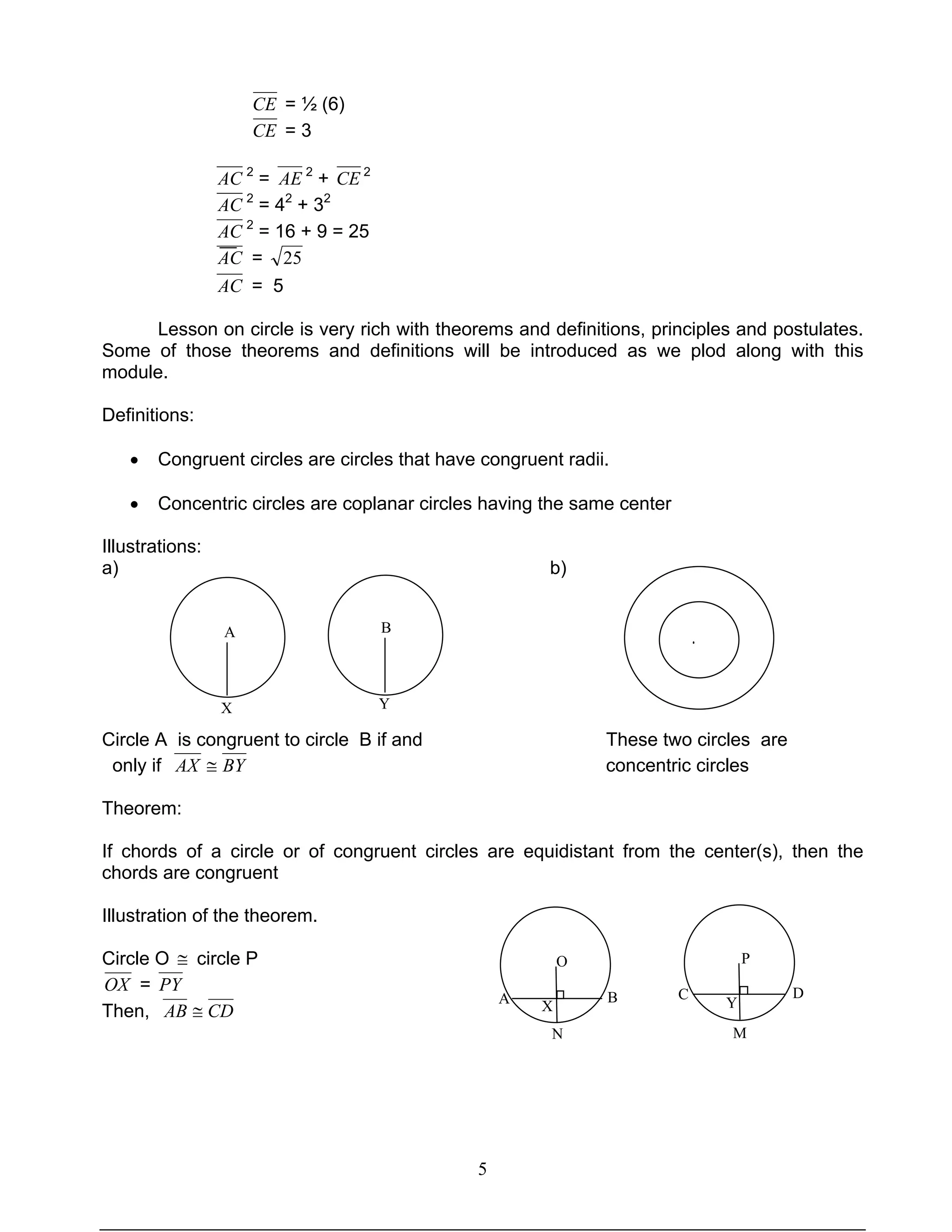 5
CE = ½ (6)
CE = 3
AC 2
= AE 2
+ CE 2
AC 2
= 42
+ 32
AC 2
= 16 + 9 = 25
AC = 25
AC = 5
Lesson on circle is very rich with theorems and definitions, principles and postulates.
Some of those theorems and definitions will be introduced as we plod along with this
module.
Definitions:
• Congruent circles are circles that have congruent radii.
• Concentric circles are coplanar circles having the same center
Illustrations:
a) b)
Circle A is congruent to circle B if and These two circles are
only if BYAX ≅ concentric circles
Theorem:
If chords of a circle or of congruent circles are equidistant from the center(s), then the
chords are congruent
Illustration of the theorem.
Circle O ≅ circle P
OX = PY
Then, CDAB ≅
A
X
B
Y
O
X
A B
O
X
N
P
C D
Y
M
·
 