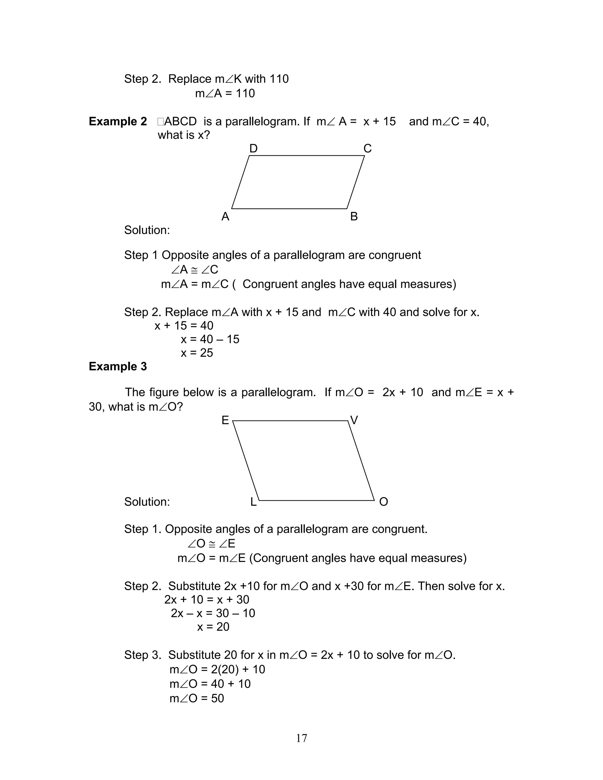 17
Step 2. Replace m∠K with 110
m∠A = 110
Example 2 ABCD is a parallelogram. If m∠ A = x + 15 and m∠C = 40,
what is x?
D C
A B
Solution:
Step 1 Opposite angles of a parallelogram are congruent
∠A ≅ ∠C
m∠A = m∠C ( Congruent angles have equal measures)
Step 2. Replace m∠A with x + 15 and m∠C with 40 and solve for x.
x + 15 = 40
x = 40 – 15
x = 25
Example 3
The figure below is a parallelogram. If m∠O = 2x + 10 and m∠E = x +
30, what is m∠O?
E V
Solution: L O
Step 1. Opposite angles of a parallelogram are congruent.
∠O ≅ ∠E
m∠O = m∠E (Congruent angles have equal measures)
Step 2. Substitute 2x +10 for m∠O and x +30 for m∠E. Then solve for x.
2x + 10 = x + 30
2x – x = 30 – 10
x = 20
Step 3. Substitute 20 for x in m∠O = 2x + 10 to solve for m∠O.
m∠O = 2(20) + 10
m∠O = 40 + 10
m∠O = 50
 