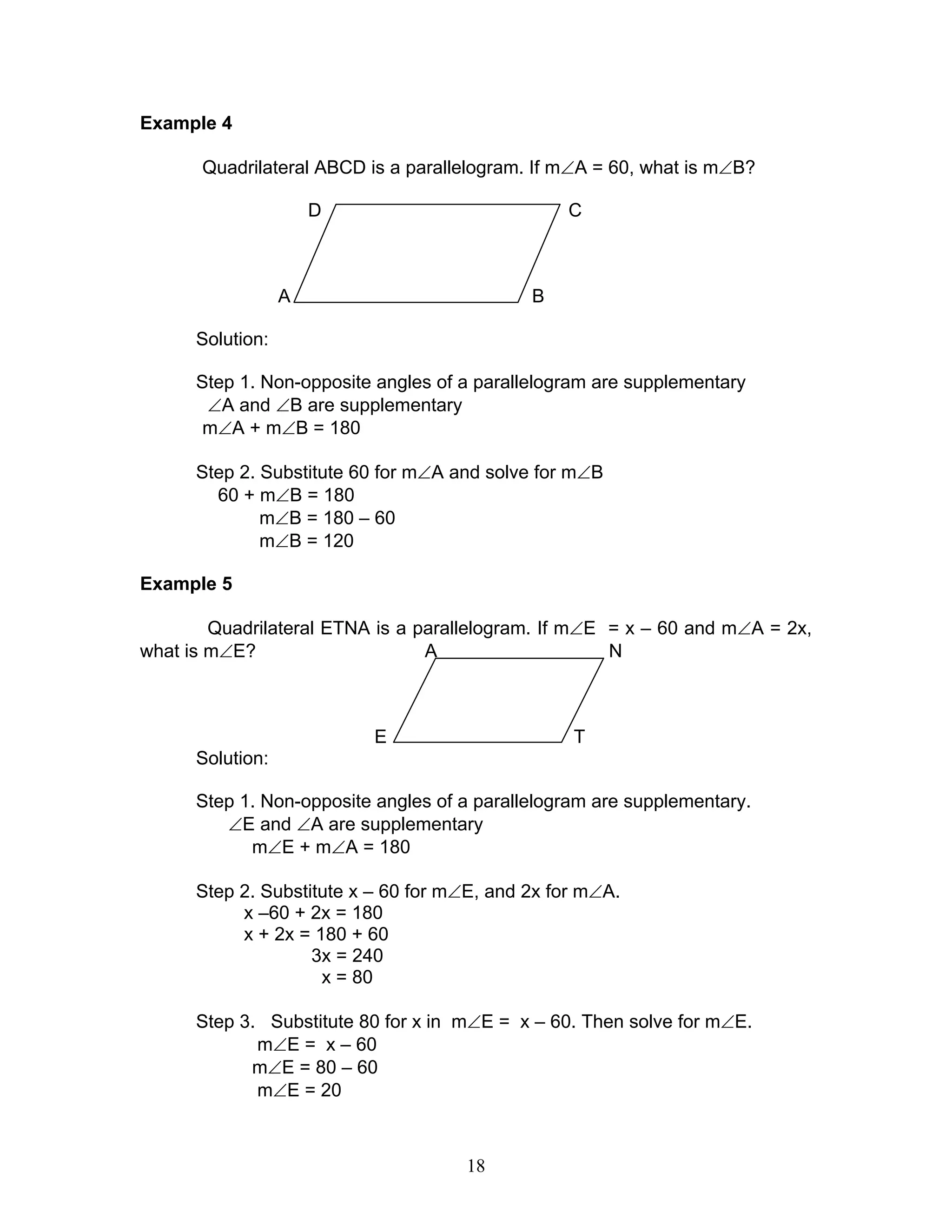 18
Example 4
Quadrilateral ABCD is a parallelogram. If m∠A = 60, what is m∠B?
D C
A B
Solution:
Step 1. Non-opposite angles of a parallelogram are supplementary
∠A and ∠B are supplementary
m∠A + m∠B = 180
Step 2. Substitute 60 for m∠A and solve for m∠B
60 + m∠B = 180
m∠B = 180 – 60
m∠B = 120
Example 5
Quadrilateral ETNA is a parallelogram. If m∠E = x – 60 and m∠A = 2x,
what is m∠E? A N
E T
Solution:
Step 1. Non-opposite angles of a parallelogram are supplementary.
∠E and ∠A are supplementary
m∠E + m∠A = 180
Step 2. Substitute x – 60 for m∠E, and 2x for m∠A.
x –60 + 2x = 180
x + 2x = 180 + 60
3x = 240
x = 80
Step 3. Substitute 80 for x in m∠E = x – 60. Then solve for m∠E.
m∠E = x – 60
m∠E = 80 – 60
m∠E = 20
 