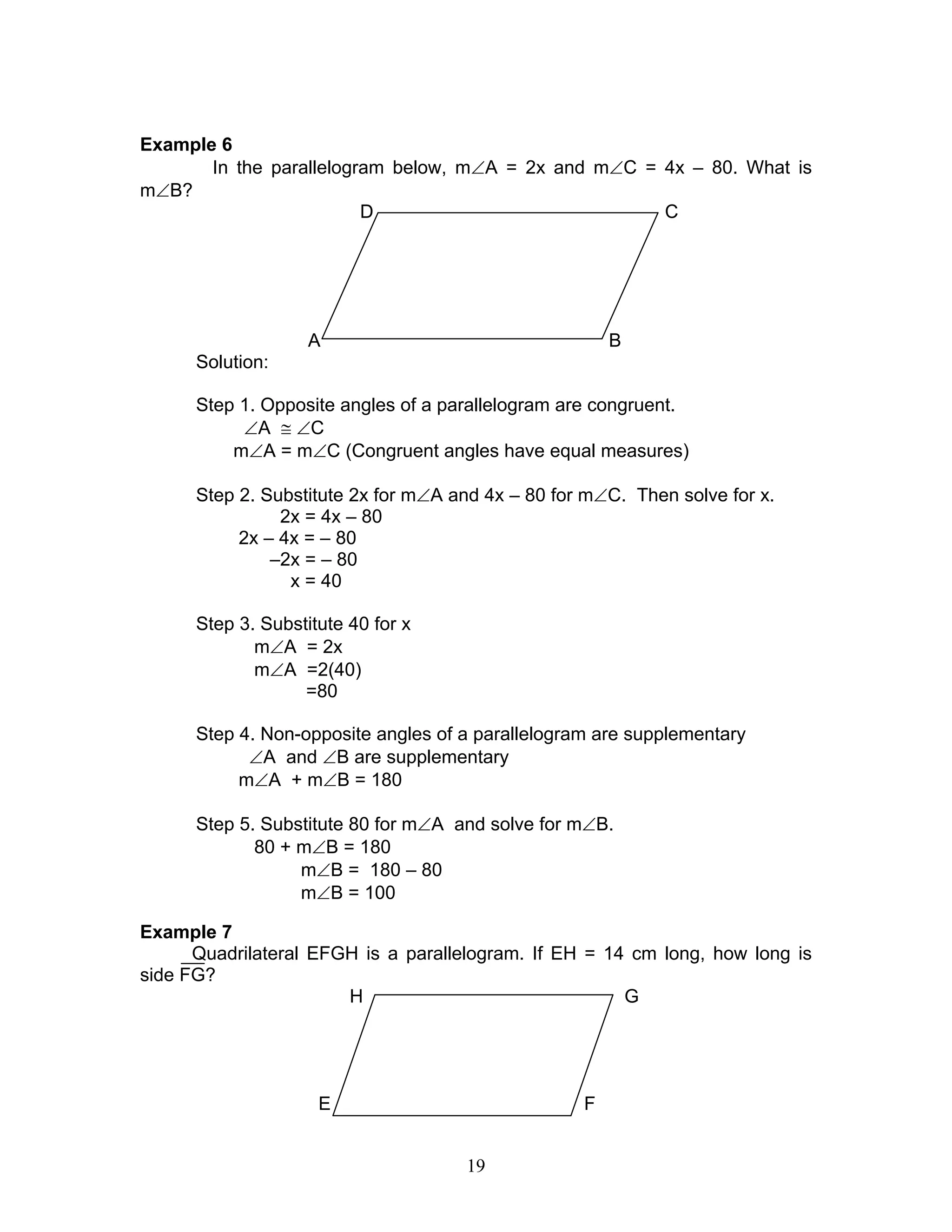 19
Example 6
In the parallelogram below, m∠A = 2x and m∠C = 4x – 80. What is
m∠B?
D C
A B
Solution:
Step 1. Opposite angles of a parallelogram are congruent.
∠A ≅ ∠C
m∠A = m∠C (Congruent angles have equal measures)
Step 2. Substitute 2x for m∠A and 4x – 80 for m∠C. Then solve for x.
2x = 4x – 80
2x – 4x = – 80
–2x = – 80
x = 40
Step 3. Substitute 40 for x
m∠A = 2x
m∠A =2(40)
=80
Step 4. Non-opposite angles of a parallelogram are supplementary
∠A and ∠B are supplementary
m∠A + m∠B = 180
Step 5. Substitute 80 for m∠A and solve for m∠B.
80 + m∠B = 180
m∠B = 180 – 80
m∠B = 100
Example 7
Quadrilateral EFGH is a parallelogram. If EH = 14 cm long, how long is
side FG?
H G
E F
 