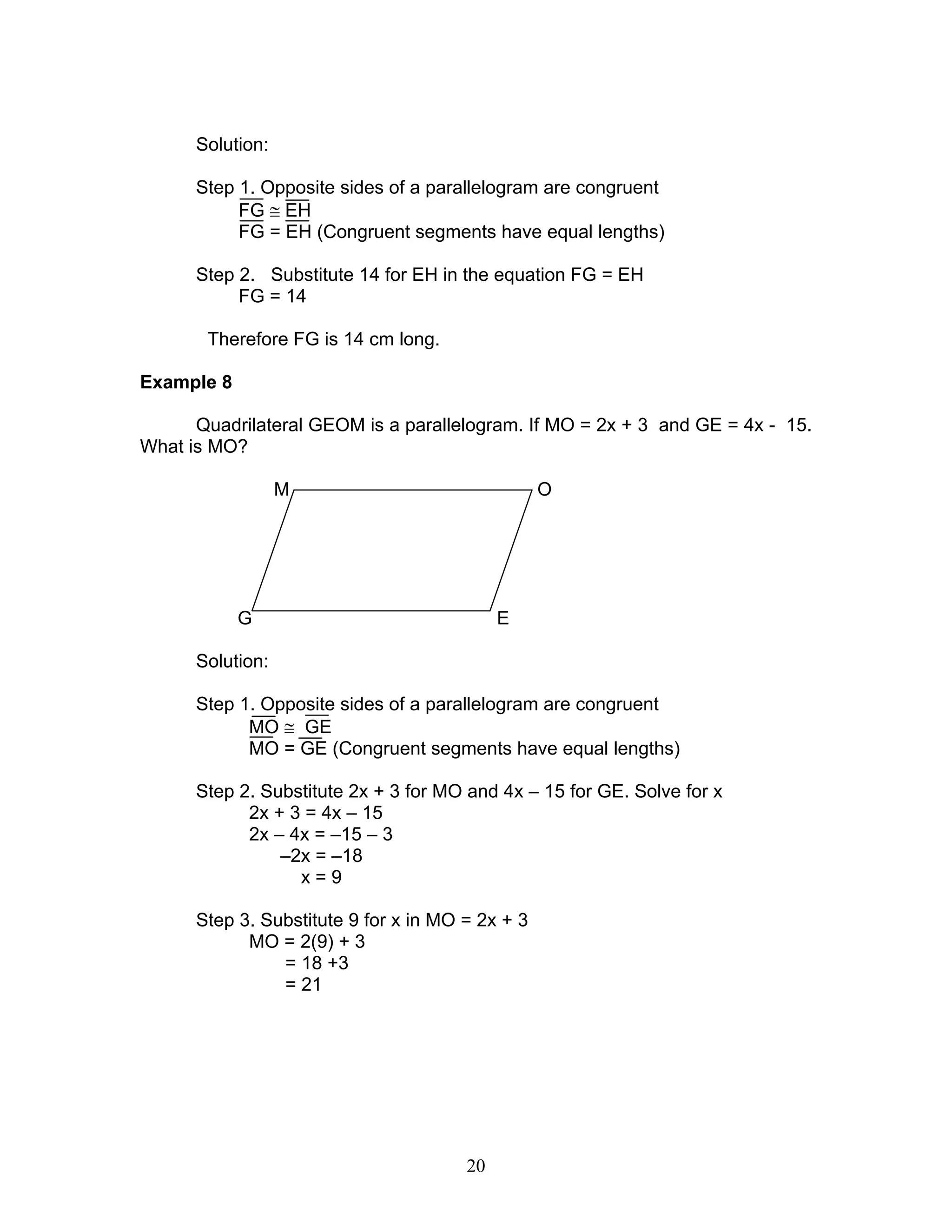20
Solution:
Step 1. Opposite sides of a parallelogram are congruent
FG ≅ EH
FG = EH (Congruent segments have equal lengths)
Step 2. Substitute 14 for EH in the equation FG = EH
FG = 14
Therefore FG is 14 cm long.
Example 8
Quadrilateral GEOM is a parallelogram. If MO = 2x + 3 and GE = 4x - 15.
What is MO?
M O
G E
Solution:
Step 1. Opposite sides of a parallelogram are congruent
MO ≅ GE
MO = GE (Congruent segments have equal lengths)
Step 2. Substitute 2x + 3 for MO and 4x – 15 for GE. Solve for x
2x + 3 = 4x – 15
2x – 4x = –15 – 3
–2x = –18
x = 9
Step 3. Substitute 9 for x in MO = 2x + 3
MO = 2(9) + 3
= 18 +3
= 21
 