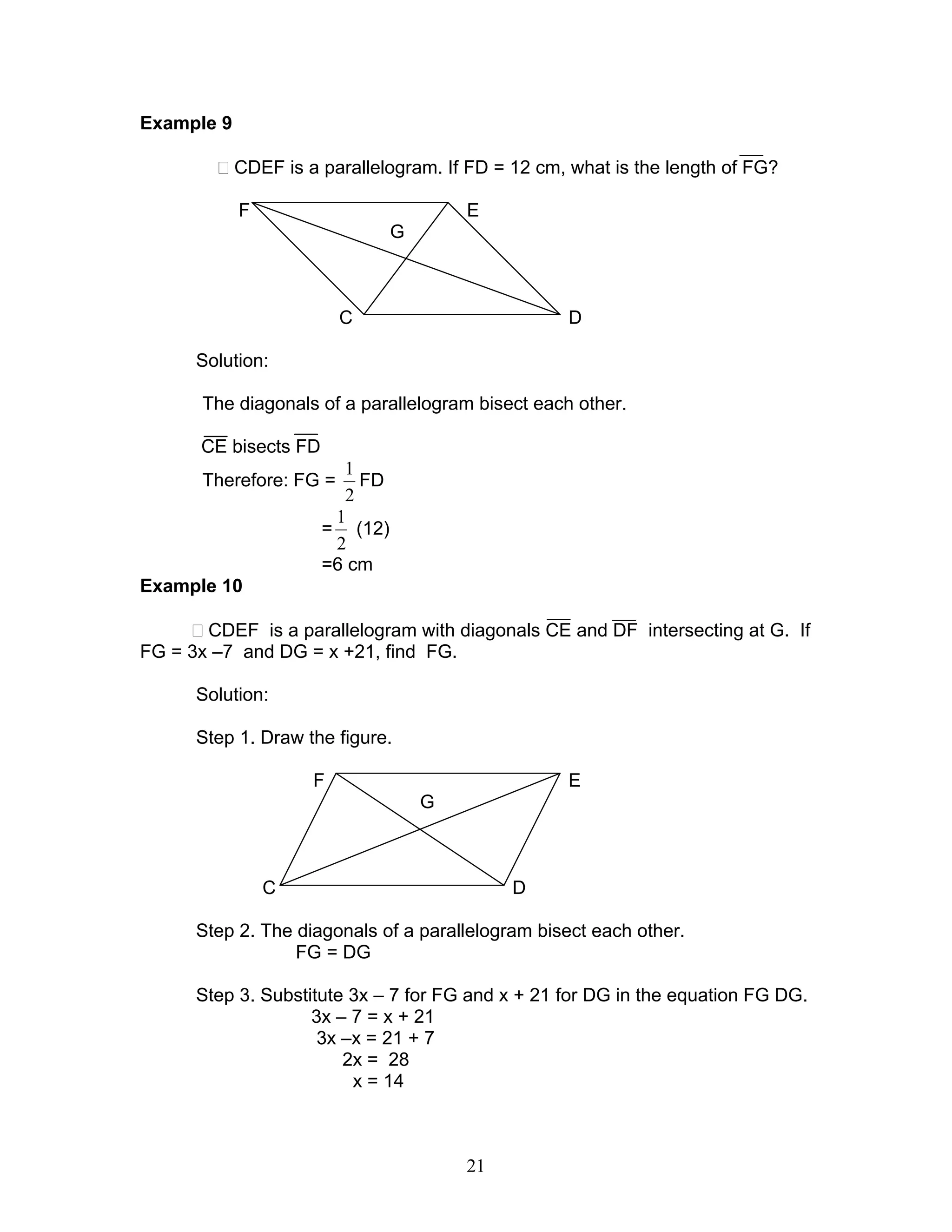 21
Example 9
CDEF is a parallelogram. If FD = 12 cm, what is the length of FG?
F E
G
C D
Solution:
The diagonals of a parallelogram bisect each other.
CE bisects FD
Therefore: FG =
2
1
FD
=
2
1
(12)
=6 cm
Example 10
CDEF is a parallelogram with diagonals CE and DF intersecting at G. If
FG = 3x –7 and DG = x +21, find FG.
Solution:
Step 1. Draw the figure.
F E
G
C D
Step 2. The diagonals of a parallelogram bisect each other.
FG = DG
Step 3. Substitute 3x – 7 for FG and x + 21 for DG in the equation FG DG.
3x – 7 = x + 21
3x –x = 21 + 7
2x = 28
x = 14
 
